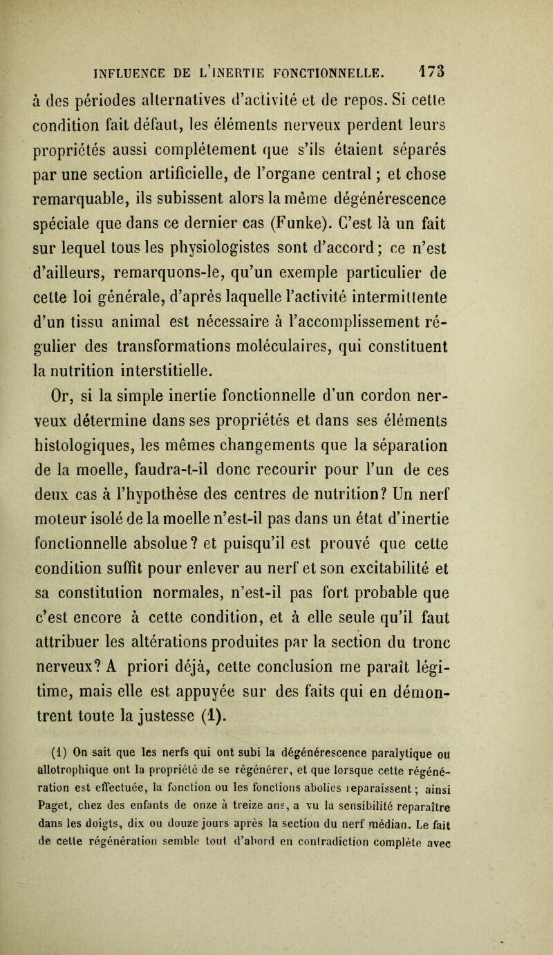 à des périodes alternatives d’activité et de repos. Si cette condition fait défaut, les éléments nerveux perdent leurs propriétés aussi complètement que s’ils étaient séparés par une section artificielle, de l’organe central ; et chose remarquable, ils subissent alors la même dégénérescence spéciale que dans ce dernier cas (Funke). C’est là un fait sur lequel tous les physiologistes sont d’accord ; ce n’est d’ailleurs, remarquons-le, qu’un exemple particulier de cette loi générale, d’après laquelle l’activité intermittente d’un tissu animal est nécessaire à l’accomplissement ré- gulier des transformations moléculaires, qui constituent la nutrition interstitielle. Or, si la simple inertie fonctionnelle d’un cordon ner- veux détermine dans ses propriétés et dans ses éléments histologiques, les mêmes changements que la séparation de la moelle, faudra-t-il donc recourir pour l’un de ces deux cas à l’hypothèse des centres de nutrition? Un nerf moteur isolé de la moelle n’est-il pas dans un état d’inertie fonctionnelle absolue? et puisqu’il est prouvé que cette condition suffît pour enlever au nerf et son excitabilité et sa constitution normales, n’est-il pas fort probable que c’est encore à cette condition, et à elle seule qu’il faut attribuer les altérations produites par la section du tronc nerveux? A priori déjà, cette conclusion me paraît légi- time, mais elle est appuyée sur des faits qui en démon- trent toute la justesse (1). (1) On sait que les nerfs qui ont subi la dégénérescence paralytique ou allotrophique ont la propriété de se régénérer, et que lorsque cette régéné- ration est effectuée, la fonction ou les fonctions abolies reparaissent; ainsi Paget, chez des enfants de onze à treize ans, a vu la sensibilité reparaître dans les doigts, dix ou douze jours après la section du nerf médian. Le fait de cette régénération semble tout d’abord en contradiction complète avec