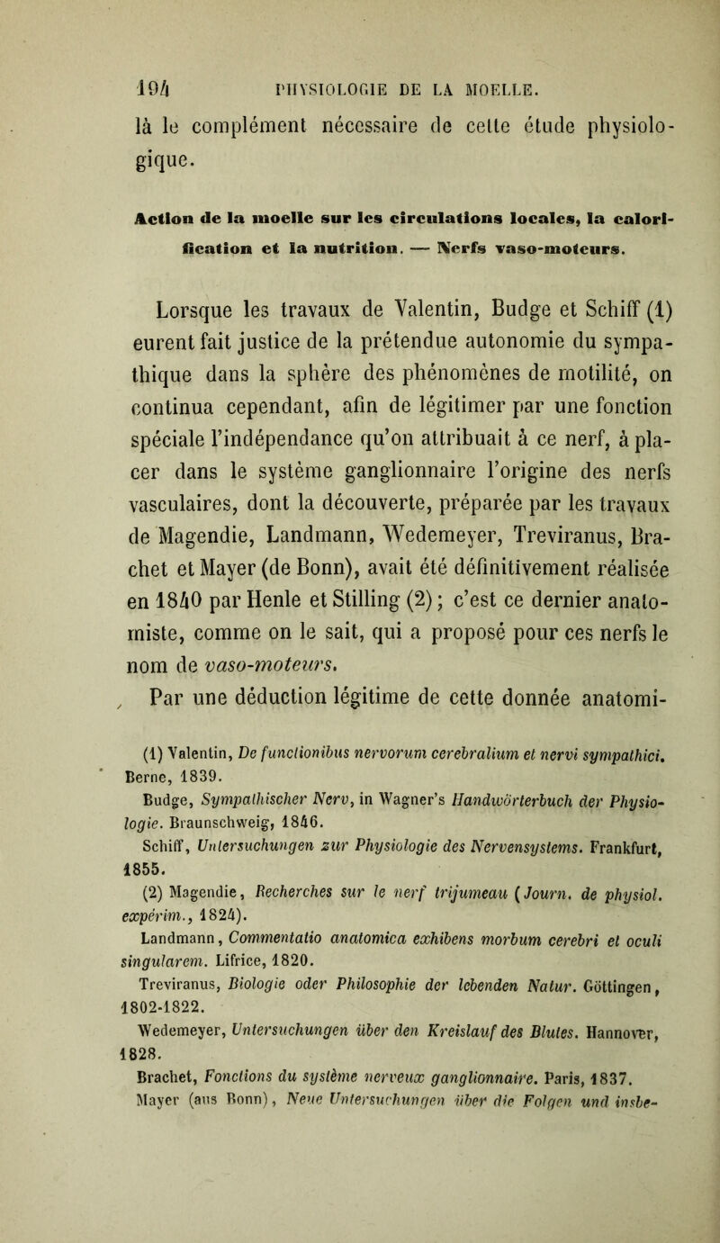 là le complément nécessaire de cette étude physiolo- gique. Action de la moelle sur les circulations locales, la calori- fication et la nutrition. — Xerfs vaso-moteurs. Lorsque les travaux de Valentin, Budge et Schiff (1) eurent fait justice de la prétendue autonomie du sympa- thique dans la sphère des phénomènes de motilité, on continua cependant, afin de légitimer par une fonction spéciale l’indépendance qu’on attribuait à ce nerf, à pla- cer dans le système ganglionnaire l’origine des nerfs vasculaires, dont la découverte, préparée par les travaux de Magendie, Landmann, Wedemeyer, Treviranus, Bra- chet et Mayer (de Bonn), avait été définitivement réalisée en 18à0 par Henle et Stilling (2) ; c’est ce dernier anato- miste, comme on le sait, qui a proposé pour ces nerfs le nom de vaso-moteurs. Par une déduction légitime de cette donnée anatomi- (1) Valentin, De funclionibus nervorum cerebralium et nervi sympathici. Berne, 1839. Budge, Sympalhischer Nerv, in Wagner’s Handwôrterbuch der Physio- logie. Braunschweig, 1846. Schiff, Unlersuchungen zur Physiologie des Nervensystems. Frankfurt, 1855. (2) Magendie, Recherches sur le nerf trijumeau (Journ. de physiol. expérim., 1824). Landmann, Commentaiio anatomica exhibens morbum cerebri et oculi singularem. Lifrice, 1820. Treviranus, Biologie oder Philosophie der lebenden Natur. Gottingen, 1802-1822. Wedemeyer, Untersuchungen über den Kreislauf des Blutes. Hannover, 1828. Brachet, Fonctions du système nerveux ganglionnaire. Paris, 1837. Mayer (ans Bonn), Neue Untersuchungen über die Folgen und imbe-