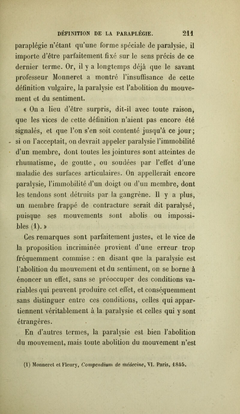 paraplégie n’étant qu’une forme spéciale de paralysie, il importe d’être parfaitement fixé sur le sens précis de ce dernier terme. Or, il y a longtemps déjà que le savant professeur Monneret a montré l’insuffisance de cette définition vulgaire, la paralysie est l’abolition du mouve- ment et du sentiment. « On a lieu d’être surpris, dit-il avec toute raison, que les vices de cette définition n’aient pas encore été signalés, et que l’on s’en soit contenté jusqu’à ce jour; si on l’acceptait, on devrait appeler paralysie l’immobilité d’un membre, dont toutes les jointures sont atteintes de rhumatisme, de goutte, ou soudées par l’effet d'une maladie des surfaces articulaires. On appellerait encore paralysie, l’immobilité d’un doigt ou d’un membre, dont les tendons sont détruits par la gangrène. Il y a plus, un membre frappé de contracture serait dit paralysé, puisque ses mouvements sont abolis ou impossi- bles (1). )> Ces remarques sont parfaitement justes, et le vice de la proposition incriminée provient d’une erreur trop fréquemment commise : en disant que la paralysie est l’abolition du mouvement et du sentiment, on se borne à énoncer un effet, sans se préoccuper des conditions va- riables qui peuvent produire cet effet, et conséquemment sans distinguer entre ces conditions, celles qui appar- tiennent véritablement à la paralysie et celles qui y sont étrangères. En d’autres termes, la paralysie est bien l’abolition du mouvement, mais toute abolition du mouvement n’est (1) Monneret et Fleury, Compendium de médecine, VI. Paris, 1845.