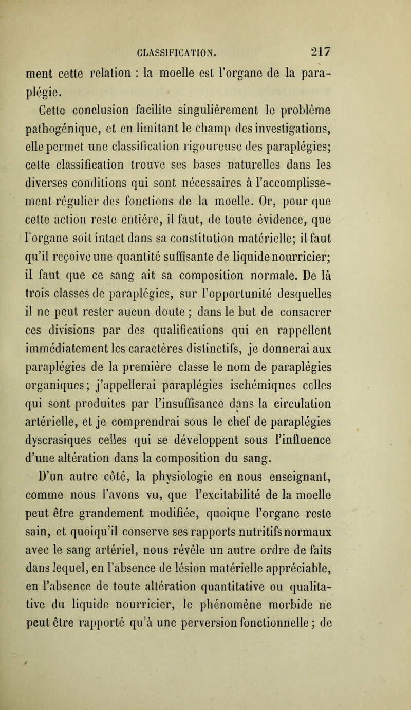 ment cette relation : la moelle est l’organe de la para- plégie. Cette conclusion facilite singulièrement le problème pathogénique, et en limitant le champ des investigations, elle permet une classification rigoureuse des paraplégies; cette classification trouve ses bases naturelles dans les diverses conditions qui sont nécessaires à l’accomplisse- ment régulier des fondions de la moelle. Or, pour que cette action reste entière, il faut, de toute évidence, que l'organe soit intact dans sa constitution matérielle; il faut qu’il reçoive une quantité suffisante de liquide nourricier; il faut que ce sang ait sa composition normale. De là trois classes de paraplégies, sur l’opportunité desquelles il ne peut rester aucun doute ; dans le but de consacrer ces divisions par des qualifications qui en rappellent immédiatement les caractères distinctifs, je donnerai aux paraplégies de la première classe le nom de paraplégies organiques; j’appellerai paraplégies ischémiques celles qui sont produites par l’insuffisance dans la circulation artérielle, et je comprendrai sous le chef de paraplégies dyscrasiques celles qui se développent sous l’influence d’une altération dans la composition du sang. D’un autre côté, la physiologie en nous enseignant, comme nous l’avons vu, que l’excitabilité de la moelle peut être grandement modifiée, quoique l’organe reste sain, et quoiqu’il conserve ses rapports nutritifs normaux avec le sang artériel, nous révèle un autre ordre de faits dans lequel, en l’absence de lésion matérielle appréciable, en l’absence de toute altération quantitative ou qualita- tive du liquide nourricier, le phénomène morbide ne peut être rapporté qu’à une perversion fonctionnelle ; de