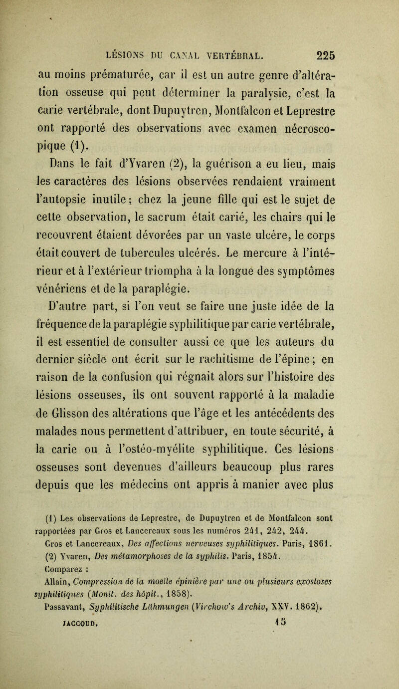 au moins prématurée, car il est un autre genre d’altéra- tion osseuse qui peut déterminer la paralysie, c’est la carie vertébrale, dont Dupuytren, Montfalcon et Leprestre ont rapporté des observations avec examen nécrosco- pique (1). Dans le fait d’Yvaren (2), la guérison a eu lieu, mais les caractères des lésions observées rendaient vraiment l’autopsie inutile; chez la jeune fille qui est le sujet de cette observation, le sacrum était carié, les chairs qui le recouvrent étaient dévorées par un vaste ulcère, le corps était couvert de tubercules ulcérés. Le mercure à l’inté- rieur et à l’extérieur triompha à la longue des symptômes vénériens et de la paraplégie. D’autre part, si l’on veut se faire une juste idée de la fréquence de la paraplégie syphilitique par carie vertébrale, il est essentiel de consulter aussi ce que les auteurs du dernier siècle ont écrit sur le rachitisme de l’épine ; en raison de la confusion qui régnait alors sur l’histoire des lésions osseuses, ils ont souvent rapporté à la maladie de Glisson des altérations que l’âge et les antécédents des malades nous permettent d’attribuer, en toute sécurité, à la carie ou à l’ostéo-myélite syphilitique. Ces lésions osseuses sont devenues d’ailleurs beaucoup plus rares depuis que les médecins ont appris à manier avec plus (1) Les observations de Leprestre, de Dupuytren et de Montfalcon sont rapportées par Gros et Lancereaux sous les numéros 241, 242, 244. Gros et Lancereaux, Des affections nerveuses syphilitiques. Paris, 1861. (2) Yvaren, Des métamorphoses de la syphilis. Paris, 1854. Comparez : Allain, Compression de la moelle épinière par une ou plusieurs exostoses syphilitiques (Monit. des hôpit., 1858). Passavant, Syphilitische Lahmungen (Virchow’s Archiv, XXV. 1862). 15 JACCOUD.