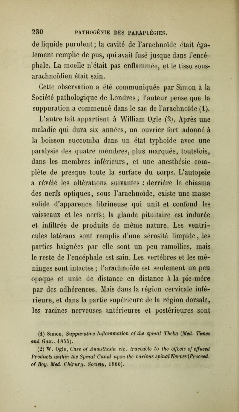 de liquide purulent ; la cavité de l’arachnoïde était éga- lement remplie de pus, qui avait fusé jusque dans l’encé- phale. La moelle n’était pas enflammée, et le tissu sous- arachnoïdien était sain. Cette observation a été communiquée par Simon à la Société pathologique de Londres ; l’auteur pense que la suppuration a commencé dans le sac de l’arachnoïde (1). L’autre fait appartient à William Ogle (2). Après une maladie qui dura six années, un ouvrier fort adonné à la boisson succomba dans un état typhoïde avec une paralysie des quatre membres, plus marquée, toutefois, dans les membres inférieurs, et une anesthésie com- plète de presque toute la surface du corps. L’autopsie a révélé les altérations suivantes : derrière le chiasma des nerfs optiques, sous l’arachnoïde, existe une masse solide d’apparence fibrineuse qui unit et confond les vaisseaux et les nerfs; la glande pituitaire est indurée et infiltrée de produits de même nature. Les ventri- cules latéraux sont remplis d’une sérosité limpide, les parties baignées par elle sont un peu ramollies, mais le reste de l’encéphale est sain. Les vertèbres et les mé- ninges sont intactes ; l’arachnoïde est seulement un peu opaque et unie de distance en distance à la pie-mère par des adhérences. Mais dans la région cervicale infé- rieure, et dans la partie supérieure de la région dorsale, les racines nerveuses antérieures et postérieures sont (1) Simon, Suppurative Inflammation of lhe spinal Theka (Med. Times and Gaz., 1855). (2) W. Ogle, Case of Anœsthesia etc. traceable to the effects of effused Products within the Spinal Canal upon the varions spinal Nerves (Proceed. of Roy. Med. Chirurg. Society, 1860).