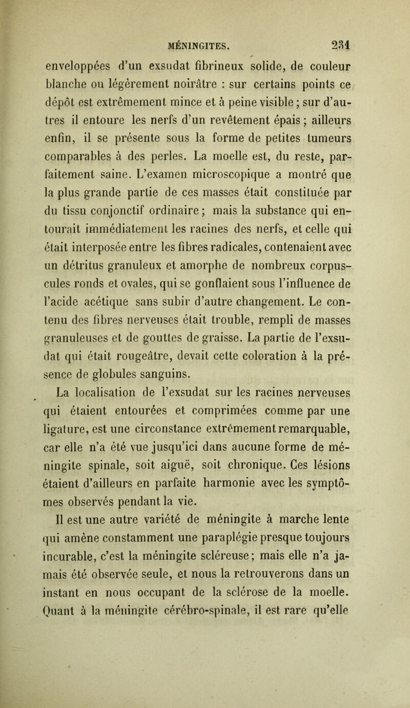 enveloppées d’un exsudât fibrineux solide, de couleur blanche ou légèrement noirâtre : sur certains points ce dépôt est extrêmement mince et à peine visible ; sur d’au- tres il entoure les nerfs d’un revêtement épais ; ailleurs enfin, il se présente sous la forme de petites tumeurs comparables à des perles. La moelle est, du reste, par- faitement saine. L’examen microscopique a montré que la plus grande partie de ces masses était constituée par du tissu conjonctif ordinaire; mais la substance qui en- tourait immédiatement les racines des nerfs, et celle qui était interposée entre les fibres radicales, contenaient avec un détritus granuleux et amorphe de nombreux corpus- cules ronds et ovales, qui se gonflaient sous l’influence de l’acide acétique sans subir d’autre changement. Le con- tenu des fibres nerveuses était trouble, rempli de masses granuleuses et de gouttes de graisse. La partie de l’exsu- dât qui était rougeâtre, devait cette coloration à la pré- sence de globules sanguins. La localisation de l’exsudât sur les racines nerveuses qui étaient entourées et comprimées comme par une ligature, est une circonstance extrêmement remarquable, car elle n’a été vue jusqu’ici dans aucune forme de mé- ningite spinale, soit aiguë, soit chronique. Ces lésions étaient d’ailleurs en parfaite harmonie avec les symptô- mes observés pendant la vie. Il est une autre variété de méningite à marche lente qui amène constamment une paraplégie presque toujours incurable, c’est la méningite scléreuse; mais elle n’a ja- mais été observée seule, et nous la retrouverons dans un instant en nous occupant de la sclérose de la moelle. Quant à la méningite cérébro-spinale, il est rare qu’elle