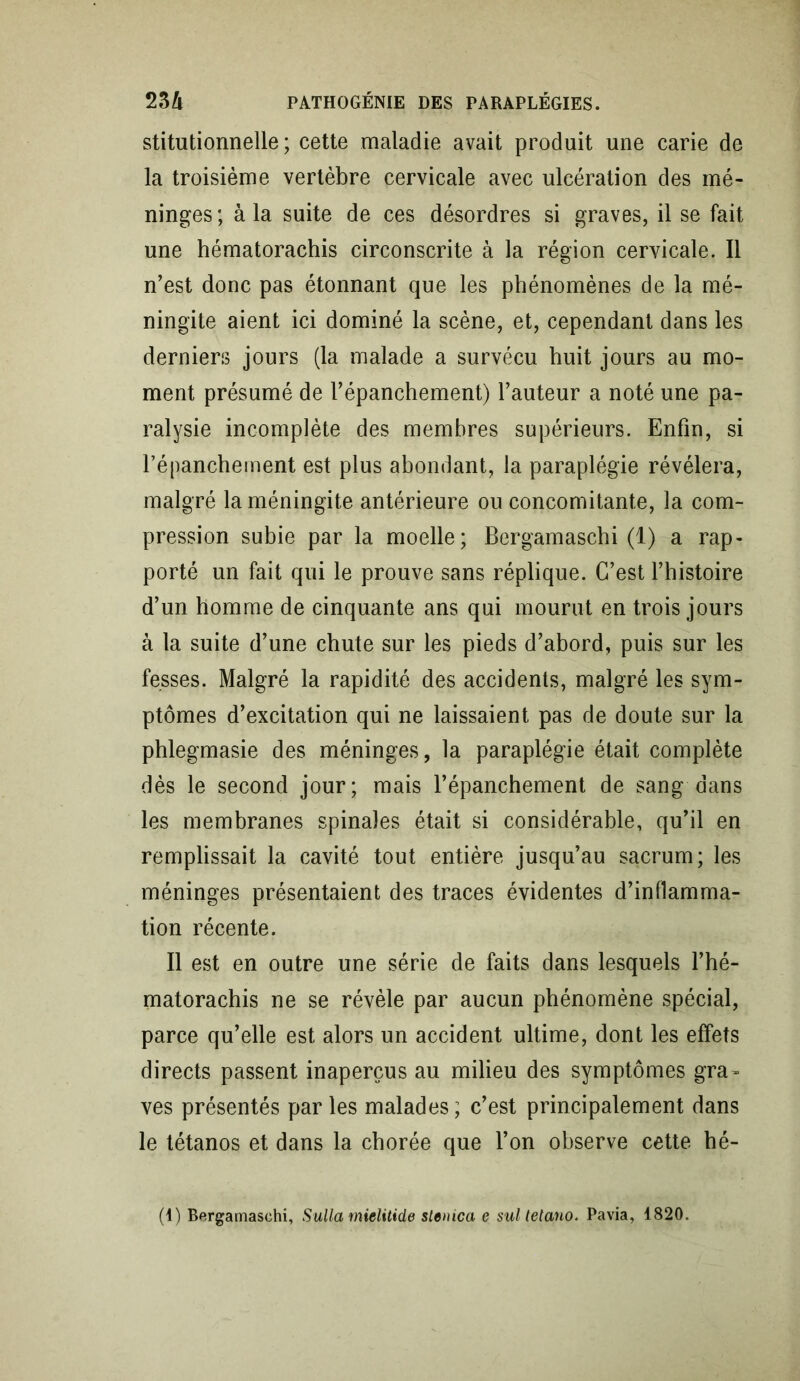 stitutionnelle ; cette maladie avait produit une carie de la troisième vertèbre cervicale avec ulcération des mé- ninges; à la suite de ces désordres si graves, il se fait une hématorachis circonscrite à la région cervicale. Il n’est donc pas étonnant que les phénomènes de la mé- ningite aient ici dominé la scène, et, cependant dans les dernien? jours (la malade a survécu huit jours au mo- ment présumé de l’épanchement) l’auteur a noté une pa- ralysie incomplète des membres supérieurs. Enfin, si l’épanchement est plus abondant, la paraplégie révélera, malgré la méningite antérieure ou concomitante, la com- pression subie par la moelle; Bergamaschi (1) a rap- porté un fait qui le prouve sans réplique. C’est l’histoire d’un homme de cinquante ans qui mourut en trois jours à la suite d’une chute sur les pieds d’abord, puis sur les fesses. Malgré la rapidité des accidents, malgré les sym- ptômes d’excitation qui ne laissaient pas de doute sur la phlegmasie des méninges, la paraplégie était complète dès le second jour; mais l’épanchement de sang dans les membranes spinales était si considérable, qu’il en remplissait la cavité tout entière jusqu’au sacrum; les méninges présentaient des traces évidentes d’inflamma- tion récente. Il est en outre une série de faits dans lesquels l’hé- matorachis ne se révèle par aucun phénomène spécial, parce qu’elle est alors un accident ultime, dont les effets directs passent inaperçus au milieu des symptômes gra- ves présentés par les malades ; c’est principalement dans le tétanos et dans la chorée que l’on observe cette hé-