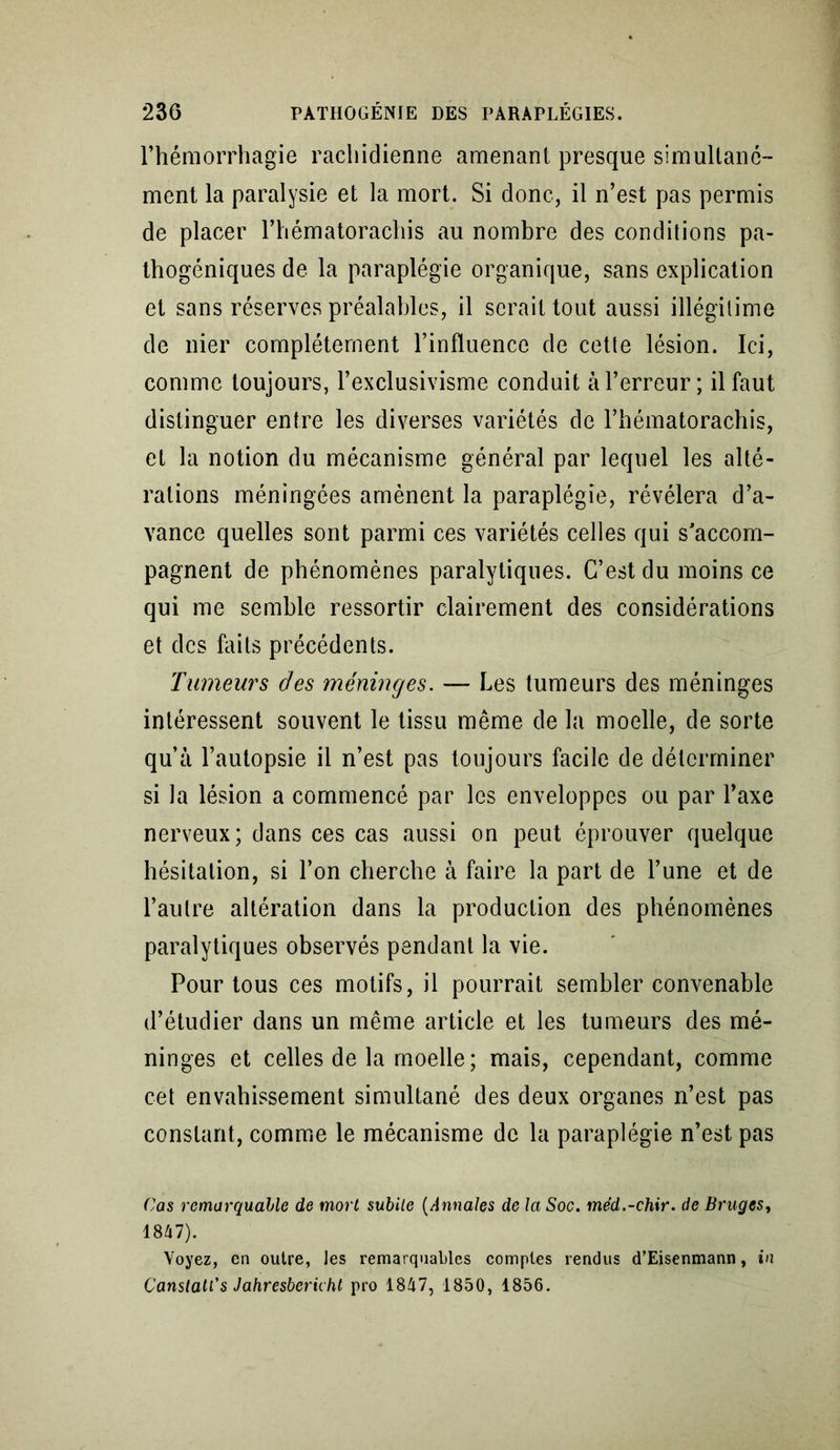 l’hémorrhagie rachidienne amenant presque simultané- ment la paralysie et la mort. Si donc, il n’est pas permis de placer l’hématorachis au nombre des conditions pa- thogéniques de la paraplégie organique, sans explication et sans réserves préalables, il serait tout aussi illégitime de nier complètement l’influence de cette lésion. Ici, comme toujours, l’exclusivisme conduit à l’erreur; il faut distinguer entre les diverses variétés de l’hématorachis, et la notion du mécanisme général par lequel les alté- rations méningées amènent la paraplégie, révélera d’a- vance quelles sont parmi ces variétés celles qui s’accom- pagnent de phénomènes paralytiques. C’est du moins ce qui me semble ressortir clairement des considérations et des faits précédents. Tumeurs des méninges. — Les tumeurs des méninges intéressent souvent le tissu même de la moelle, de sorte qu’à l’autopsie il n’est pas toujours facile de déterminer si la lésion a commencé par les enveloppes ou par l’axe nerveux; dans ces cas aussi on peut éprouver quelque hésitation, si l’on cherche à faire la part de l’une et de l’autre altération dans la production des phénomènes paralytiques observés pendant la vie. Pour tous ces motifs, il pourrait sembler convenable d’étudier dans un même article et les tumeurs des mé- ninges et celles de la moelle; mais, cependant, comme cet envahissement simultané des deux organes n’est pas constant, comme le mécanisme de la paraplégie n’est pas Cas remarquable de mort subite (Annales de la Soc. méd.-chir. de Bruges, 1847). Voyez, en outre, les remarquables comptes rendus d’Eisenmann, in Canstatt's Jahresbericht pro 1847, 1850, 1856.