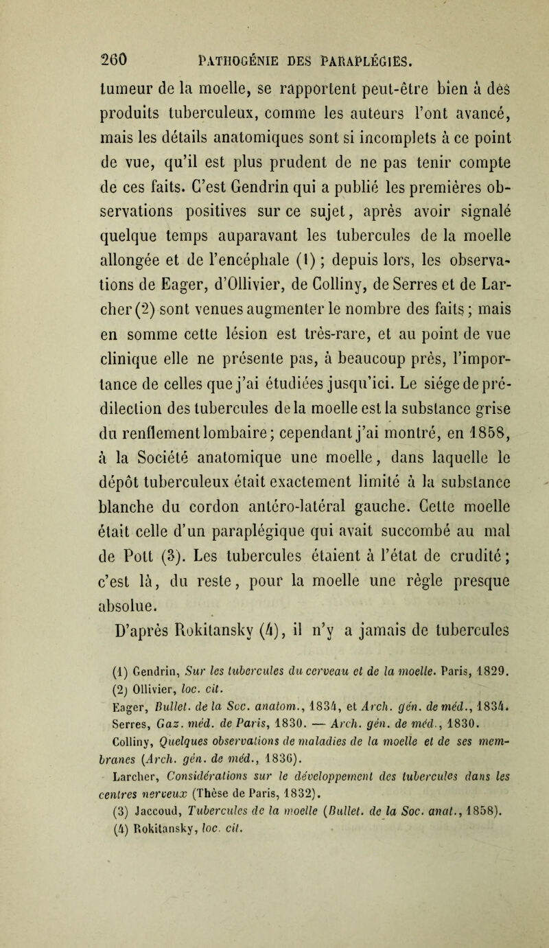 tumeur de la moelle, se rapportent peut-être bien à déà produits tuberculeux, comme les auteurs l’ont avancé, mais les détails anatomiques sont si incomplets à ce point de vue, qu’il est plus prudent de ne pas tenir compte de ces faits. C’est Gendrin qui a publié les premières ob- servations positives sur ce sujet, après avoir signalé quelque temps auparavant les tubercules de la moelle allongée et de l’encéphale (1) ; depuis lors, les observa- tions de Eager, d’Ollivier, de Colliny, de Serres et de Lar- cher (2) sont venues augmenter le nombre des faits ; mais en somme cette lésion est très-rare, et au point de vue clinique elle ne présente pas, à beaucoup près, l’impor- tance de celles que j’ai étudiées jusqu’ici. Le siège de pré- dilection des tubercules delà moelle est la substance grise du renflement lombaire; cependant j’ai montré, en 1858, à la Société anatomique une moelle, dans laquelle le dépôt tuberculeux était exactement limité à la substance blanche du cordon antéro-latéral gauche. Cette moelle était celle d’un paraplégique qui avait succombé au mal de Pott (3). Les tubercules étaient à l’état de crudité ; c’est là, du reste, pour la moelle une règle presque absolue. D’après Rokitanskv (4), il n’y a jamais de tubercules (1) Gendrin, Sur les tubercules du cerveau et de la moelle. Paris, 1829. (2) Ollivier, loc. cit. Eager, Bullet. de la Scc. anatom., 1834, et Arch. gén. deméd., 1834. Serres, Gaz. mèd. de Paris, 1830. — Arch. gén. de méd., 1830. Colliny, Quelques observations de maladies de la moelle et de ses mem- branes (Arch. gén. de méd., 1836). Larcher, Considérations sur le développement des tubercules dans les centres nerveux (Thèse de Paris, 1832). (3) Jaccoud, Tubercules de la moelle (Bullet. de la Soc. anat., 1858). (4) Rokitansky, loc. cit.