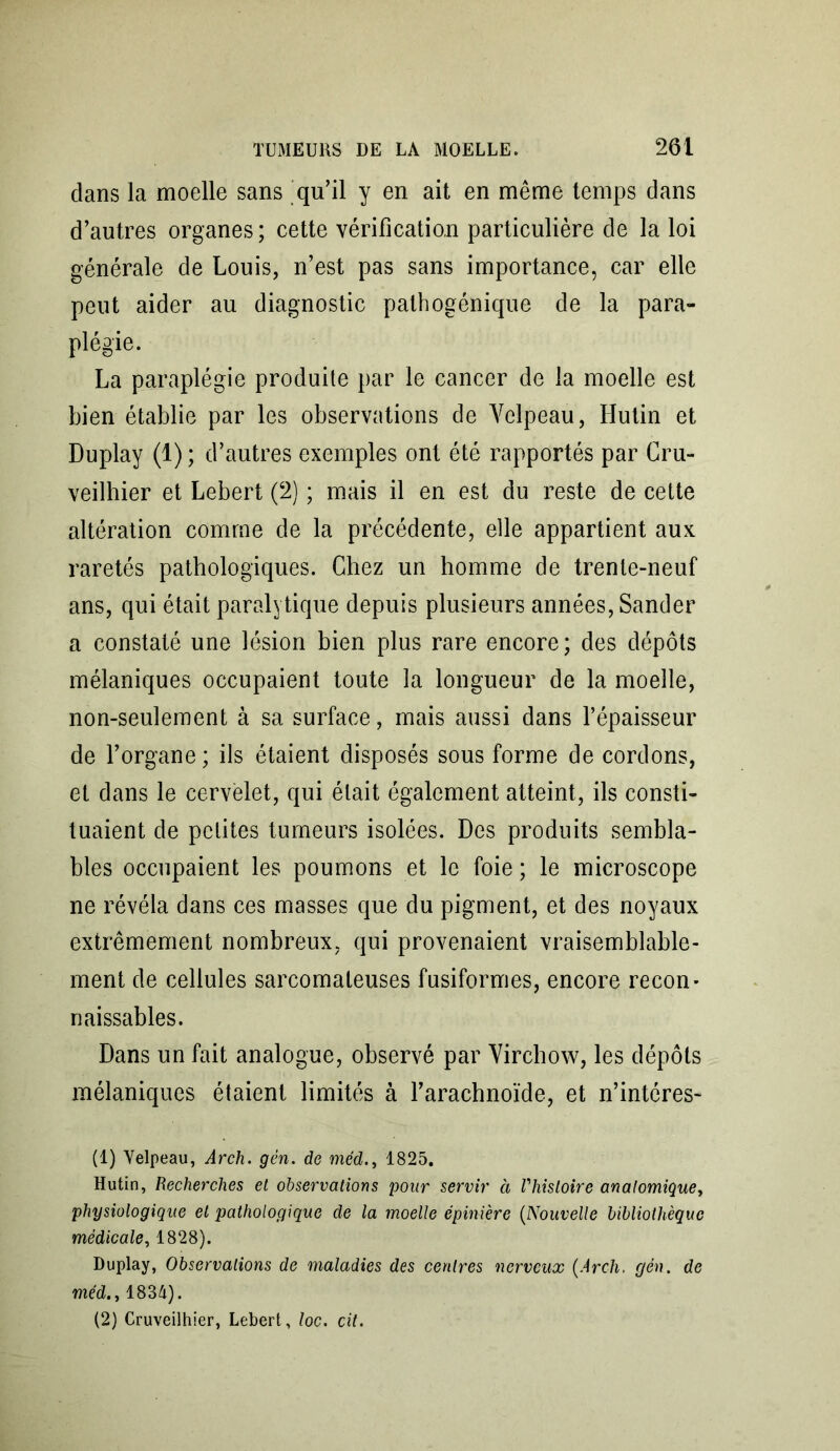 clans la moelle sans 'qu’il y en ait en même temps dans d’autres organes; cette vérification particulière de la loi générale de Louis, n’est pas sans importance, car elle peut aider au diagnostic pathogénique de la para- plégie. La paraplégie produite par le cancer de la moelle est bien établie par les observations de Velpeau, Hutin et Duplay (1) ; d’autres exemples ont été rapportés par Cru- veilhier et Lebert (2) ; mais il en est du reste de cette altération comme de la précédente, elle appartient aux raretés pathologiques. Chez un homme de trente-neuf ans, qui était paralytique depuis plusieurs années, Sander a constaté une lésion bien plus rare encore; des dépôts mélaniques occupaient toute la longueur de la moelle, non-seulement à sa surface, mais aussi dans l’épaisseur de l’organe ; ils étaient disposés sous forme de cordons, et dans le cervelet, qui était également atteint, ils consti- tuaient de petites tumeurs isolées. Des produits sembla- bles occupaient les poumons et le foie ; le microscope ne révéla dans ces masses que du pigment, et des noyaux extrêmement nombreux, qui provenaient vraisemblable- ment de cellules sarcomateuses fusiformes, encore recon- naissables. Dans un fait analogue, observé par Virchow, les dépôts mélaniques étaient limités à l’arachnoïde, et n’intéres- (1) Velpeau, Arch. gèn. de méd., 1825. Hutin, Recherches et observations pour servir à Vhisloire anatomique, physiologique et pathologique de la moelle épinière (Nouvelle bibliothèque médicale, 1828). Duplay, Observations de maladies des centres nerveux (Arch. gén. de méd., 1834). (2) Cruveilhier, Lebert, loc. cit.