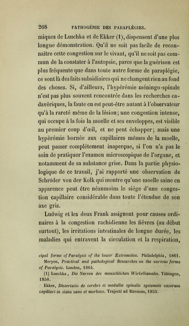 miques de Luschka et de Ekker (1), dispensent d’une plus longue démonstration. Qu’il ne soit pas facile de recon- naître cette congestion sur le vivant, qu’il ne soit pas com- mun de la constater à l’autopsie, parce que la guérison est plus fréquente que dans toute autre forme de paraplégie, ce sont là des faits subsidiaires qui ne changent rien au fond des choses. Si, d’ailleurs, l’hypérémie méningo-spinale n’est pas plus souvent rencontrée dans les recherches ca- davériques, la faute en est peut-être autant à l’observateur qu’à la rareté même de la lésion; une congestion intense, qui occupe à la fois la moelle et ses enveloppes, est visible au premier coup d’œil, et ne peut échapper; mais une hypérémie bornée aux capillaires mêmes de la moelle, peut passer complètement inaperçue, si l’on n’a pas le soin de pratiquer l’examen microscopique de l’organe, et notamment de sa substance grise. Dans la partie physio- logique de ce travail, j’ai rapporté une observation de Schrôder von der Iiolk qui montre qu’une moelle saine en apparence peut être néanmoins le siège d’une conges- tion capillaire considérable dans toute l’étendue de son axe gris. Ludwig et les deux Frank assignent pour causes ordi- naires à la congestion rachidienne les fièvres (au début surtout), les irritations intestinales de longue durée, les maladies qui entravent la circulation et la respiration, cipal forms of Paralysis of the lowcr Exlremities. Philadelphia, 1861. Meryon, Practical and pathological liesearches on the various forms of Paralysis. London, 1864. (1) Luschka, Die Nerven des menschlichen Wirhclkanales. Tübingen, 1850. Ekker, Disscrlalio de cerebri et mcdullœ spinalis syslematc vasorum capillari in slalu sano et morboso. Trajecti ad Rhenum, 1853.