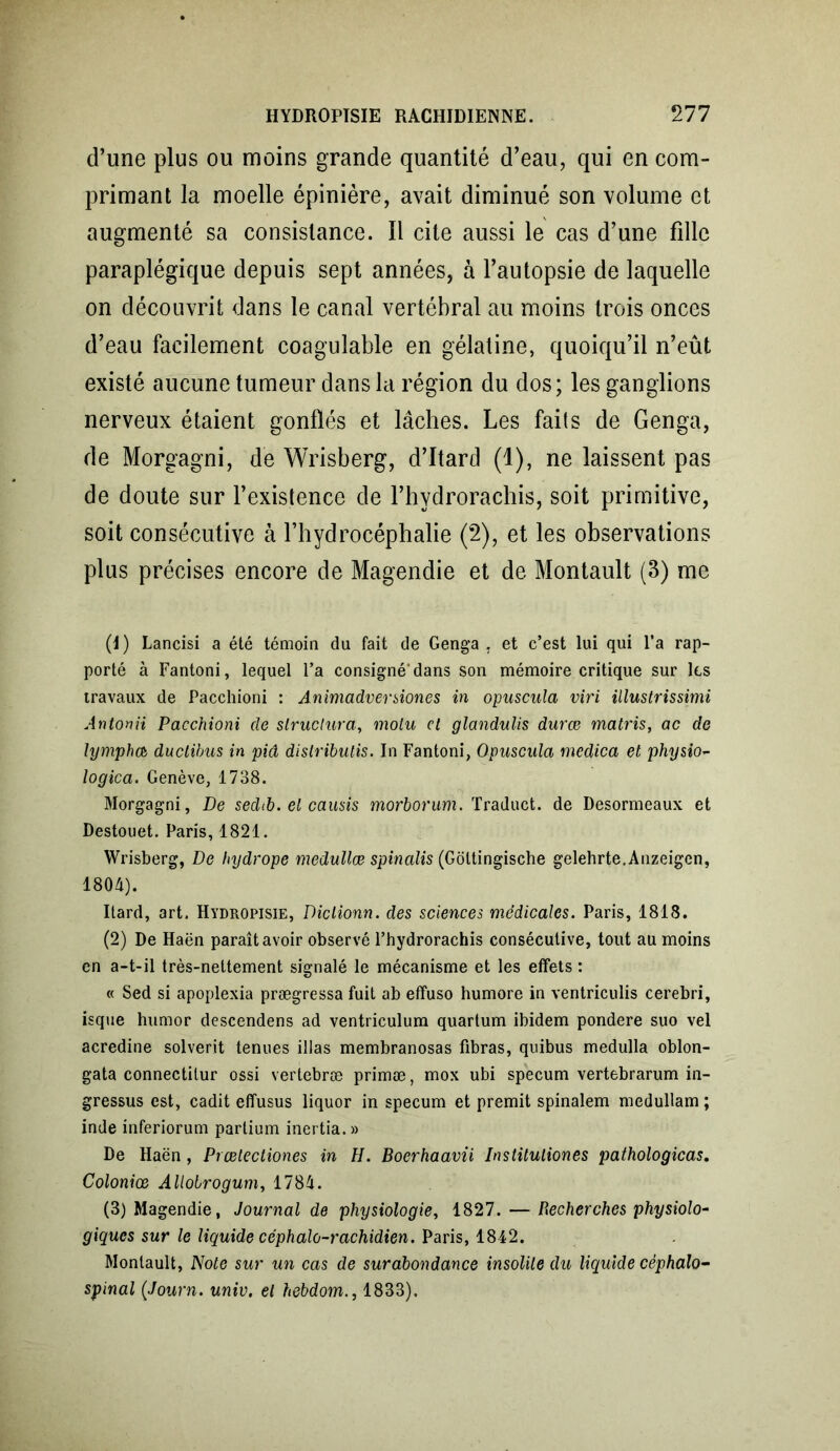 d’une plus ou moins grande quantité d’eau, qui en com- primant la moelle épinière, avait diminué son volume et augmenté sa consistance. Il cite aussi le cas d’une fille paraplégique depuis sept années, à l’autopsie de laquelle on découvrit dans le canal vertébral au moins trois onces d’eau facilement coagulable en gélatine, quoiqu’il n’eût existé aucune tumeur dans la région du dos ; les ganglions nerveux étaient gonflés et lâches. Les faits de Genga, de Morgagni, de Wrisberg, d’Itard (1), ne laissent pas de doute sur l’existence de l’hydrorachis, soit primitive, soit consécutive à l’hydrocéphalie (2), et les observations plus précises encore de Magendie et de Montault (3) me (1) Lancisi a été témoin du fait de Geng’a , et c’est lui qui l’a rap- porté à Fantoni, lequel l’a consigné'dans son mémoire critique sur les travaux de Pacchioni : Animadversiones in opuscula viri illustrissimi Antonii Pacchioni de structura, moiu et glandulis durœ matris, ac de lympheb duclibus in piâ dislrïbulis. In Fantoni, Opuscula medica et physio- logica. Genève, 1738. Morgagni, De sedib. et causis morborum. Traduct. de Desormeaux et Destouet. Paris, 1821. Wrisberg, De hydrope medullœ spinalis (Goltingische gelehrte.Anzeigen, 1804). Itard, art. Hydropisie, Diclionn. des sciences médicales. Paris, 1818. (2) De Haën paraît avoir observé l’hydrorachis consécutive, tout au moins en a-t-il très-nettement signalé le mécanisme et les effets : « Sed si apoplexia prægressa fuit ab effuso humore in ventriculis cerebri, isque humor descendens ad ventriculum quartum ibidem pondéré suo vel acredine solverit tenues illas membranosas fibras, quibus medulla oblon- gata connectilur ossi vertebræ primæ, mox ubi specum vertebrarum in- gressus est, cadit effusus liquor in specum et premit spinalem medullam ; inde inferiorum partium inertia.» De Haën, Prœlectiones in H. Boerhaavii Institutiones pathologicas. Coloniœ Allotrogum, 1784. (3) Magendie, Journal de physiologie, 1827. — Recherches physiolo- giques sur le liquide céphalo-rachidien. Paris, 1842. Montault, Note sur un cas de surabondance insolite du liquide céphalo- spinal (Journ. univ. et hebdom., 1833).