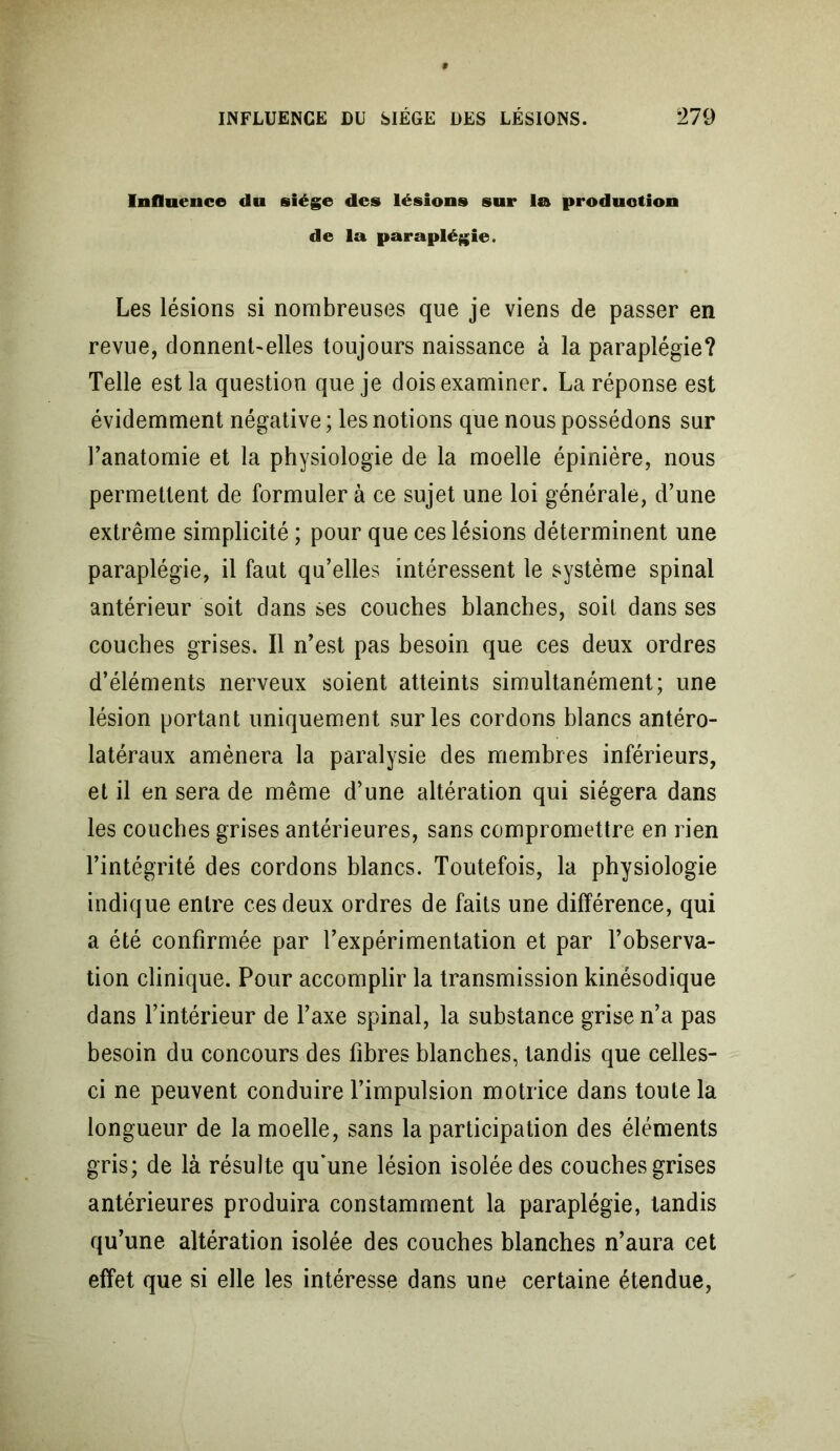 Influence du siège des lésions sur lu production de la paraplégie. Les lésions si nombreuses que je viens de passer en revue, donnent-elles toujours naissance à la paraplégie? Telle est la question que je dois examiner. La réponse est évidemment négative ; les notions que nous possédons sur l’anatomie et la physiologie de la moelle épinière, nous permettent de formuler à ce sujet une loi générale, d’une extrême simplicité ; pour que ces lésions déterminent une paraplégie, il faut qu’elles intéressent le système spinal antérieur soit dans ses couches blanches, soit dans ses couches grises. Il n’est pas besoin que ces deux ordres d’éléments nerveux soient atteints simultanément; une lésion portant uniquement sur les cordons blancs antéro- latéraux amènera la paralysie des membres inférieurs, et il en sera de même d’une altération qui siégera dans les couches grises antérieures, sans compromettre en rien l’intégrité des cordons blancs. Toutefois, la physiologie indique entre ces deux ordres de faits une différence, qui a été confirmée par l’expérimentation et par l’observa- tion clinique. Pour accomplir la transmission kinésodique dans l’intérieur de l’axe spinal, la substance grise n’a pas besoin du concours des fibres blanches, tandis que celles- ci ne peuvent conduire l’impulsion motrice dans toute la longueur de la moelle, sans la participation des éléments gris; de là résulte qu*une lésion isolée des couches grises antérieures produira constamment la paraplégie, tandis qu’une altération isolée des couches blanches n’aura cet effet que si elle les intéresse dans une certaine étendue,