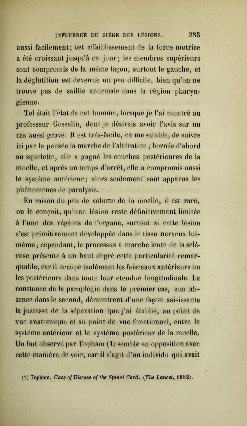 aussi facilement; cet affaiblissement de la force motrice a été croissant jusqu’à ce jour; les membres supérieurs sont compromis de la même façon, surtout le gauche, et la déglutition est devenue un peu difficile, bien qu’on ne trouve pas de saillie anormale dans la région pharyn- gienne. Tel était l’état de cet homme, lorsque je l’ai montré au professeur Gosselin, dont je désirais avoir l’avis sur un cas aussi grave. Il est très-facile, ce me semble, de suivre ici par la pensée la marche de l’altération ; bornée d’abord au squelette, elle a gagné les couches postérieures de la moelle, et après un temps d’arrêt, elle a compromis aussi le système antérieur; alors seulement sont apparus les phénomènes de paralysie. En raison du peu de volume de la moelle, il est rare, on le conçoit, qu’une lésion reste définitivement limitée à l’une des régions de l’organe, surtout si cette lésion s’est primitivement développée dans le tissu nerveux lui- même; cependant, le processus à marche lente de la sclé- rose présente à un haut degré cette particularité remar- quable, car il occupe isolément les faisceaux antérieurs ou les postérieurs dans toute leur étendue longitudinale. Ua constance de la paraplégie dans le premier cas, son ab- sence dans le second, démontrent d’une façon saisissante la justesse de la séparation que j’ai établie, au point de vue anatomique et au point de vue fonctionnel, entre le système antérieur et le système postérieur de la moelle. Un fait observé par Topham (1) semble en opposition avec cette manière de voir, car il s’agit d’un individu qui avait (1) Topham, Case ofDisease of the Spinal Cord. (The Lancet, 1852).