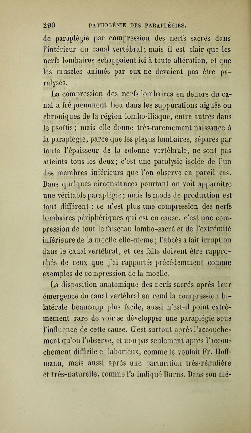 de paraplégie par compression des nerfs sacrés dans l’intérieur du canal vertébral ; mais il est clair que les nerfs lombaires échappaient ici à toute altération, et que les muscles animés par eux ne devaient pas être pa- ralysés. La compression des nerfs lombaires en dehors du ca- nal a fréquemment lieu dans les suppurations aiguës ou chroniques de la région lombo-iliaque, entre autres dans le psoïtis ; mais elle donne très-raremement naissance à la paraplégie, parce que les plexus lombaires, séparés par toute l’épaisseur de la colonne vertébrale, ne sont pas atteints tous les deux; c’est une paralysie isolée de l’un des membres inférieurs que l’on observe en pareil cas. Dans quelques circonstances pourtant on voit apparaître une véritable paraplégie; mais le mode de production est tout différent : ce n’est plus une compression des nerfs lombaires périphériques qui est en cause, c’est une com- pression de tout le faisceau lombo-sacré et de l’extrémité inférieure de la moelle elle-même ; l’abcès a fait irruption dans le canal vertébral, et ces faits doivent être rappro- chés de ceux que j’ai rapportés précédemment comme exemples de compression de la moelle. La disposition anatomique des nerfs sacrés après leur émergence du canal vertébral en rend la compression bi- latérale beaucoup plus facile, aussi n’est-il point extrê- mement rare de voir se développer une paraplégie sous l’influence de cette cause. C’est surtout après l’accouche- ment qu’on l’observe, et non pas seulement après l’accou- chement difficile et laborieux, comme le voulait Fr. Hoff- mann, mais aussi après une parturition très-régulière et très-naturelle, comme l’a indiqué Burns. Dans son mé-