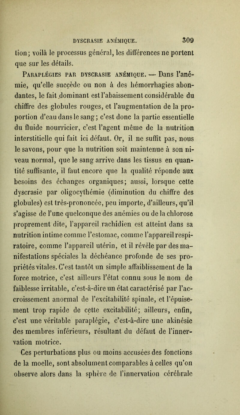 tion; voilà le processus général, les différences ne portent que sur les détails. Paraplégies par dyscrasie anémique. — Dans l’ané- mie, qu’elle succède ou non à des hémorrhagies abon- dantes, le fait dominant est l’abaissement considérable du chiffre des globules rouges, et l’augmentation de la pro- portion d’eau dans le sang; c’est donc la partie essentielle du fluide nourricier, c’est l’agent même de la nutrition interstitielle qui fait ici défaut. Or, il ne suffit pas, nous le savons, pour que la nutrition soit maintenue à son ni- veau normal, que le sang arrive dans les tissus en quan- tité suffisante, il faut encore que la qualité réponde aux besoins des échanges organiques; aussi, lorsque cette dyscrasie par oligocythémie (diminution du chiffre des globules) est très-prononcée, peu importe, d’ailleurs, qu’il s’agisse de l’une quelconque des anémies ou de la chlorose proprement dite, l’appareil rachidien est atteint dans sa nutrition intime comme l’estomac, comme l’appareil respi- ratoire, comme l’appareil utérin, et il révèle par des ma- nifestations spéciales la déchéance profonde de ses pro- priétés vitales. C’est tantôt un simple affaiblissement de la force motrice, c’est ailleurs l’état connu sous le nom de faiblesse irritable, c’est-à-dire un état caractérisé par l’ac- croissement anormal de l’excitabilité spinale, et l’épuise- ment trop rapide de cette excitabilité; ailleurs, enfin, c’est une véritable paraplégie, c’est-à-dire une akinésie des membres inférieurs, résultant du défaut de l’inner- vation motrice. Ces perturbations plus ou moins accusées des fonctions de la moelle, sont absolument comparables à celles qu’on observe alors dans la sphère de l’innervation cérébrale