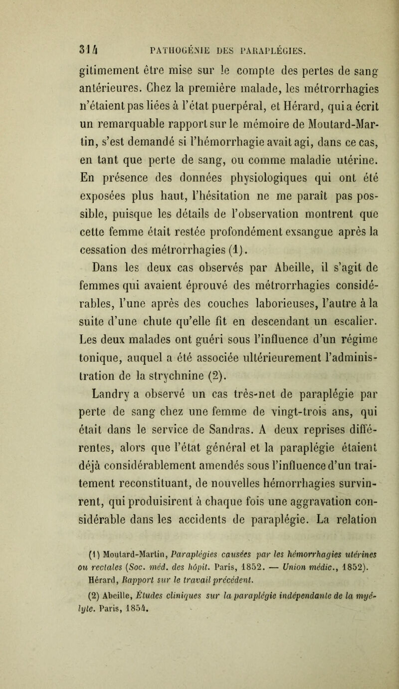 gitimement être mise sur le compte des pertes de sang antérieures. Chez la première malade, les métrorrhagies n’étaient pas liées à l’état puerpéral, et Hérard, qui a écrit un remarquable rapport sur le mémoire de Moutard-Mar- tin, s’est demandé si l’hémorrhagie avait agi, dans ce cas, en tant que perte de sang, ou comme maladie utérine. En présence des données physiologiques qui ont été exposées plus haut, l’hésitation ne me paraît pas pos- sible, puisque les détails de l’observation montrent que cette femme était restée profondément exsangue après la cessation des métrorrhagies (1). Dans les deux cas observés par Abeille, il s’agit de femmes qui avaient éprouvé des métrorrhagies considé- rables, l’une après des couches laborieuses, l’autre à la suite d’une chute qu’elle fit en descendant un escalier. Les deux malades ont guéri sous l’influence d’un régime tonique, auquel a été associée ultérieurement l’adminis- tration de la strychnine (2). Landry a observé un cas très-net de paraplégie par perte de sang chez une femme de vingt-trois ans, qui était dans le service de Sandras. A deux reprises diffé- rentes, alors que l’état général et la paraplégie étaient déjà considérablement amendés sous l’influence d’un trai- tement reconstituant, de nouvelles hémorrhagies survin- rent, qui produisirent à chaque fois une aggravation con- sidérable dans les accidents de paraplégie. La relation (1) Moutard-Martin, Paraplégies causées par les hémorrhagies utérines ou rectales (Soc. méd. des hôpit. Paris, 1852. — Union médic.t 1852). Hérard, Rapport sur le travail précédent. (2) Abeille, Études cliniques sur la paraplégie indépendante de la myê- lyle. Paris, 185&.