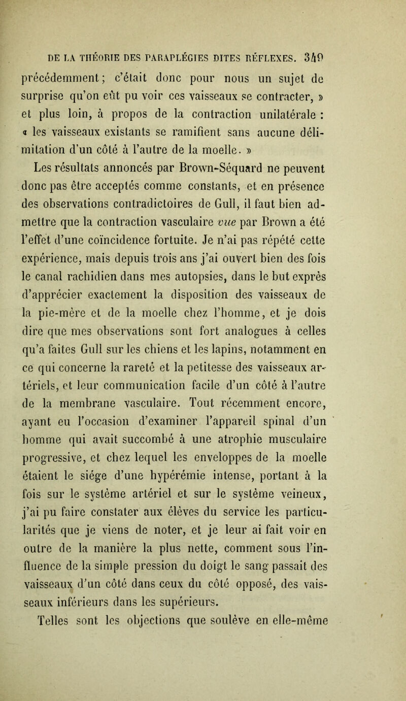 précédemment; c’était donc pour nous un sujet de surprise qu’on eût pu voir ces vaisseaux se contracter, » et plus loin, à propos de la contraction unilatérale : « les vaisseaux existants se ramifient sans aucune déli- mitation d’un côté à l’autre de la moelle. » Les résultats annoncés par Brown-Séquard ne peuvent donc pas être acceptés comme constants, et en présence des observations contradictoires de Gull, il faut bien ad- mettre que la contraction vasculaire vue par Brown a été l’effet d’une coïncidence fortuite. Je n’ai pas répété cette expérience, mais depuis trois ans j’ai ouvert bien des fois le canal rachidien dans mes autopsies, dans le but exprès d’apprécier exactement la disposition des vaisseaux de la pie-mère et de la moelle chez l’homme, et je dois dire que mes observations sont fort analogues à celles qu’a faites Gull sur les chiens et les lapins, notamment en ce qui concerne la rareté et la petitesse des vaisseaux ar- tériels, et leur communication facile d’un côté à l’autre de la membrane vasculaire. Tout récemment encore, ayant eu l’occasion d’examiner l’appareil spinal d’un homme qui avait succombé à une atrophie musculaire progressive, et chez lequel les enveloppes de la moelle étaient le siège d’une hypérémie intense, portant à la fois sur le système artériel et sur le système veineux, j’ai pu faire constater aux élèves du service les particu- larités que je viens de noter, et je leur ai fait voir en outre de la manière la plus nette, comment sous l’in- fluence de la simple pression du doigt le sang passait des vaisseaux d’un côté dans ceux du côté opposé, des vais- seaux inférieurs dans les supérieurs. Telles sont les objections que soulève en elle-même