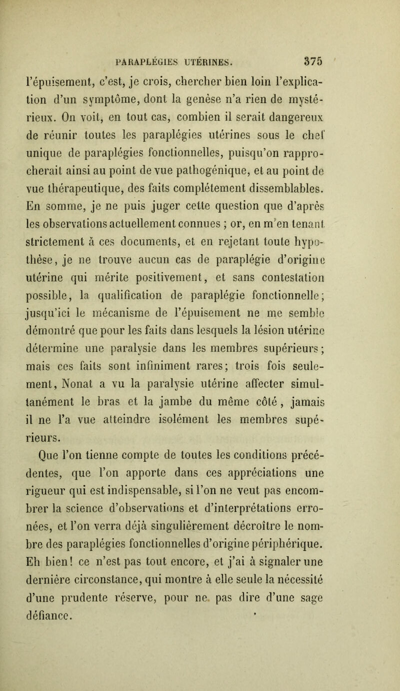 l’épuisement, c’est, je crois, chercher bien loin l’explica- tion d’un symptôme, dont la genèse n’a rien de mysté- rieux. On voit, en tout cas, combien il serait dangereux de réunir toutes les paraplégies utérines sous le cher unique de paraplégies fonctionnelles, puisqu’on rappro- cherait ainsi au point de vue pathogénique, et au point de vue thérapeutique, des faits complètement dissemblables. En somme, je ne puis juger cette question que d’après les observations actuellement connues ; or, en m'en tenant strictement à ces documents, et en rejetant toute hypo- thèse, je ne trouve aucun cas de paraplégie d’origine utérine qui mérite positivement, et sans contestation possible, la qualification de paraplégie fonctionnelle; jusqu’ici le mécanisme de l’épuisement ne me semble démontré que pour les faits dans lesquels la lésion utérine détermine une paralysie dans les membres supérieurs ; mais ces faits sont infiniment rares; trois fois seule- ment, Nonat a vu la paralysie utérine affecter simul- tanément le bras et la jambe du même côté, jamais il ne l’a vue atteindre isolément les membres supé- rieurs. Que l’on tienne compte de toutes les conditions précé- dentes, que l’on apporte dans ces appréciations une rigueur qui est indispensable, si l’on ne veut pas encom- brer la science d’observations et d’interprétations erro- nées, et l’on verra déjà singulièrement décroître le nom- bre des paraplégies fonctionnelles d’origine périphérique. Eh bien! ce n’est pas tout encore, et j’ai à signaler une dernière circonstance, qui montre à elle seule la nécessité d’une prudente réserve, pour ne pas dire d’une sage défiance.