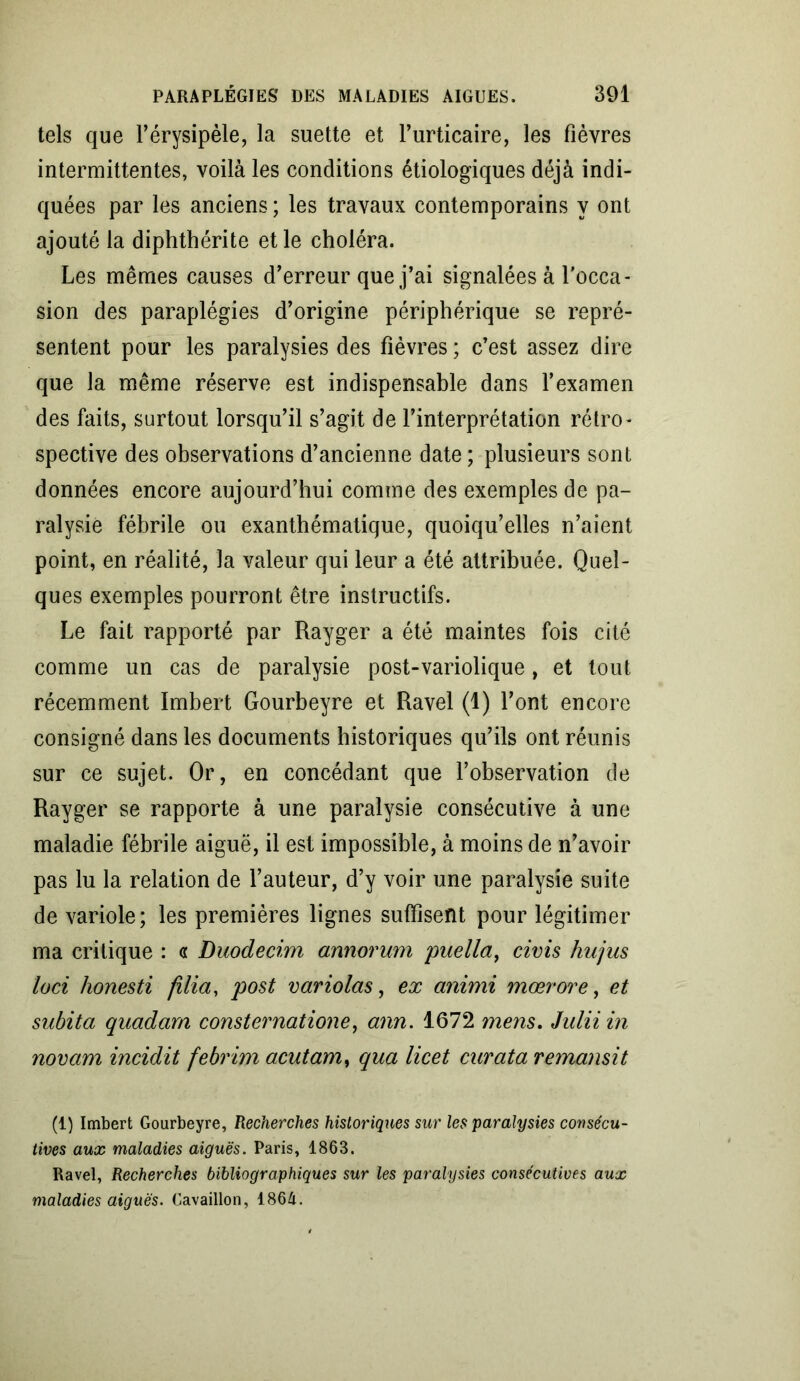 tels que l’érysipèle, la suette et l’urticaire, les fièvres intermittentes, voilà les conditions étiologiques déjà indi- quées par les anciens ; les travaux contemporains y ont ajouté la diphthérite et le choléra. Les mêmes causes d’erreur que j’ai signalées à l'occa- sion des paraplégies d’origine périphérique se repré- sentent pour les paralysies des fièvres ; c’est assez dire que la même réserve est indispensable dans l’examen des faits, surtout lorsqu’il s’agit de l’interprétation rétro- spective des observations d’ancienne date ; plusieurs sont données encore aujourd’hui comme des exemples de pa- ralysie fébrile ou exanthématique, quoiqu’elles n’aient point, en réalité, la valeur qui leur a été attribuée. Quel- ques exemples pourront être instructifs. Le fait rapporté par Rayger a été maintes fois cité comme un cas de paralysie post-variolique, et tout récemment Imbert Gourbeyre et Ravel (1) l’ont encore consigné dans les documents historiques qu’ils ont réunis sur ce sujet. Or, en concédant que l’observation de Rayger se rapporte à une paralysie consécutive à une maladie fébrile aiguë, il est impossible, à moins de n’avoir pas lu la relation de l’auteur, d’y voir une paralysie suite de variole; les premières lignes suffisent pour légitimer ma critique : a Duodecim annorum puella, civis hujus loci honesti filia, post variolas, ex animi mœrore, et subita quadarn consternatione, ann. 1672 mens. Julii in novam incidit febrim acutam, qua licet curata remansit (1) Imbert Gourbeyre, Recherches historiques sur les paralysies consécu- tives aux maladies aiguës. Paris, 1863. Ravel, Recherches bibliographiques sur les paralysies consécutives aux maladies aiguës. Cavaillon, 1864.