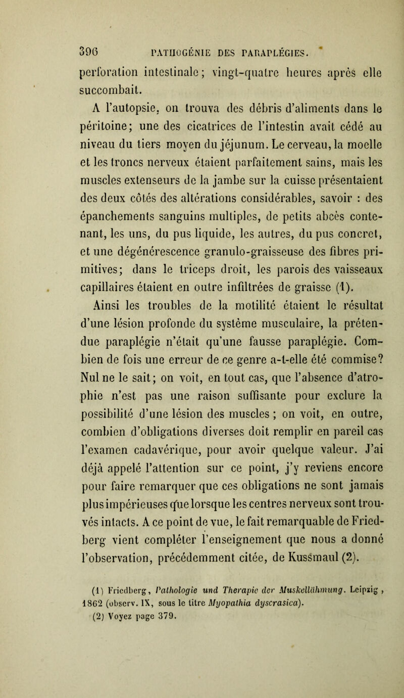 perforation intestinale ; vingt-quatre heures après elle succombait. A l’autopsie, on trouva des débris d’aliments dans le péritoine; une des cicatrices de l’intestin avait cédé au niveau du tiers moyen du jéjunum. Le cerveau, la moelle et les troncs nerveux étaient parfaitement sains, mais les muscles extenseurs de la jambe sur la cuisse présentaient des deux côtés des altérations considérables, savoir : des épanchements sanguins multiples, de petits abcès conte- nant, les uns, du pus liquide, les autres, du pus concret, et une dégénérescence granulo-graisseuse des fibres pri- mitives; dans le triceps droit, les parois des vaisseaux capillaires étaient en outre infiltrées de graisse (1). Ainsi les troubles de la motilité étaient le résultat d’une lésion profonde du système musculaire, la préten- due paraplégie n’était qu’une fausse paraplégie. Com- bien de fois une erreur de ce genre a-t-elle été commise? Nul ne le sait; on voit, en tout cas, que l’absence d’atro- phie n’est pas une raison suffisante pour exclure la possibilité d’une lésion des muscles ; on voit, en outre, combien d’obligations diverses doit remplir en pareil cas l’examen cadavérique, pour avoir quelque valeur. J’ai déjà appelé l’attention sur ce point, j’y reviens encore pour faire remarquer que ces obligations ne sont jamais plus impérieuses qàie lorsque les centres nerveux sont trou- vés intacts. A ce point de vue, le fait remarquable de Fried- berg vient compléter l’enseignement que nous a donné l’observation, précédemment citée, de Kussmaul (2). (1) Friedberg, Pathologie und Thérapie der Muskelltlhmung. Leipzig, 1862 (observ. IX, sous le titre Myopathia dyscrasica). (2) Voyez page 379.