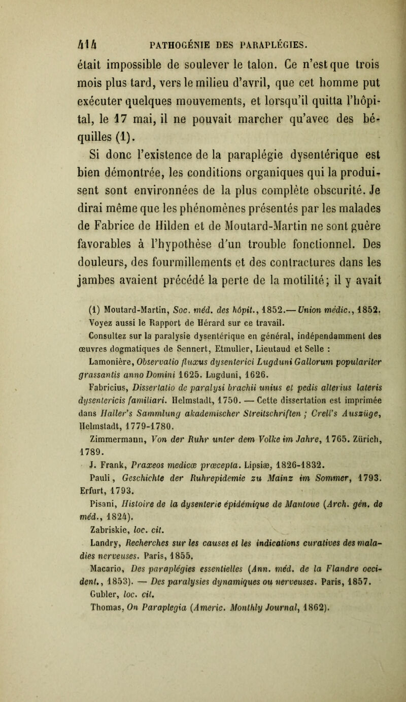 était impossible de soulever le talon. Ce n’est que trois mois plus tard, vers le milieu d’avril, que cet homme put exécuter quelques mouvements, et lorsqu’il quitta l’hôpi- tal, le 17 mai, il ne pouvait marcher qu’avec des bé- quilles (1). Si donc l’existence de la paraplégie dysentérique est bien démontrée, les conditions organiques qui la produi- sent sont environnées de la plus complète obscurité. Je dirai même que les phénomènes présentés par les malades de Fabrice de Hilden et de Moutard-Martin ne sont guère favorables à l’hypothèse d’un trouble fonctionnel. Des douleurs, des fourmillements et des contractures dans les jambes avaient précédé la perte de la motilité; il y avait (1) Moutard-Martin, Soc. méd. des hôpit., 1852.— Union médic., 1852. Voyez aussi le Rapport de Hérard sur ce travail. Consultez sur la paralysie dysentérique en général, indépendamment des œuvres dogmatiques de Sennert, Etmuller, Lieutaud et Selle : Lamonière, Observatio fluxus dysentcrici Lugduni Gallorum populariter grassantis annoDomini 1625. Lugduni, 1626. Fabricius, Dissertatio de paralysi brachii unius et pedis alterius lateris dysenlericis familiari. Helmstadt, 1750. —Cette dissertation est imprimée dans H aller’s Sammlung akademischer Streitschriften ; Crell’s Aussüge, Helmstadt, 1779-1780. Zimmermann, Von der Ruhr unter dem Volke im Jahre, 1765. Zürich, 1789. J. Frank, Praxeos medicœ prœcepla. Lipsiæ, 1826-1832. Pauli, Geschichte der Ruhrepidemie zu Mainz im Sommer, 1793. Erfurt, 1793. Pisani, Histoire de la dysenterie épidémique de Mantoue (Arch. gén. de méd., 1824). Zabriskie, loc. cil. Landry, Recherches sur les causes et les indications curatives des mala- dies nerveuses. Paris, 1855. Macario, Des paraplégies essentielles (Ann. méd. de la Flandre occi- dent., 1853). — Des paralysies dynamiques ou nerveuses. Paris, 1857. Gubler, loc. cil. Thomas, On Paraplegia (Americ. Monlhly Journal, 1862).