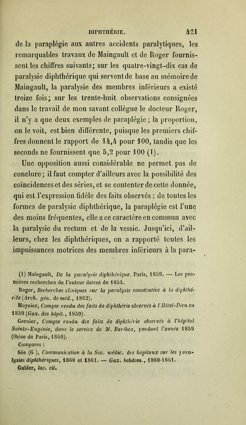 de la paraplégie aux autres accidents paralytiques, les remarquables travaux de Maingault et de Roger fournis- sent les chiffres suivants; sur les quatre-vingt-dix cas de paralysie diphthérique qui servent de base au mémoire de Maingault, la paralysie des membres inférieurs a existé treize fois; sur les trente-huit observations consignées dans le travail de mon savant collègue le docleur Roger, il n’y a que deux exemples de paraplégie; la proportion, on le voit, est bien différente, puisque les premiers chif- fres donnent le rapport de 1 A,/i pour J 00, tandis que les seconds ne fournissent que 5,2 pour 100 (1). Une opposition aussi considérable ne permet pas de conclure ; il faut compter d’ailleurs avec la possibilité des coïncidences et des séries, et se contenter de cette donnée, qui est l’expression fidèle des faits observés : de toutes les formes de paralysie diphthérique, la paraplégie est l’une des moins fréquentes, elle ace caractère en commun avec la paralysie du rectum et de la vessie. Jusqu’ici, d’ail- leurs, chez les diphthériques, on a rapporté toutes les impuissances motrices des membres inférieurs à la para- (1) Maingault, De la paralysie diphthérique. Paris, 1859. — Les pre- mières recherches de l’auteur datent de 1854. Roger, Recherches cliniques sur la paralysie consécutive à la diphlhc- rite[Arch. gcn. deméd1862). Moynier, Compte rendu des faits de diphthérie observes à lIlôtel-Dieu en 1859 (Gaz. des hôpit., 1859). Garnier, Compte rendu des faits de diphthérie observés à VhôpHal Sainte-Eugénie, dans le service de M. Barthez, pendant Vannée 1859 (thèse de Paris, 1860). Comparez : Sée (G ), Communication à la Soc. médic. des hôpitaux sur les para- lysies diphthériques, 1860 et 1861. — Gaz. hebdom., 1860-1861. Gubler, loc. cil.