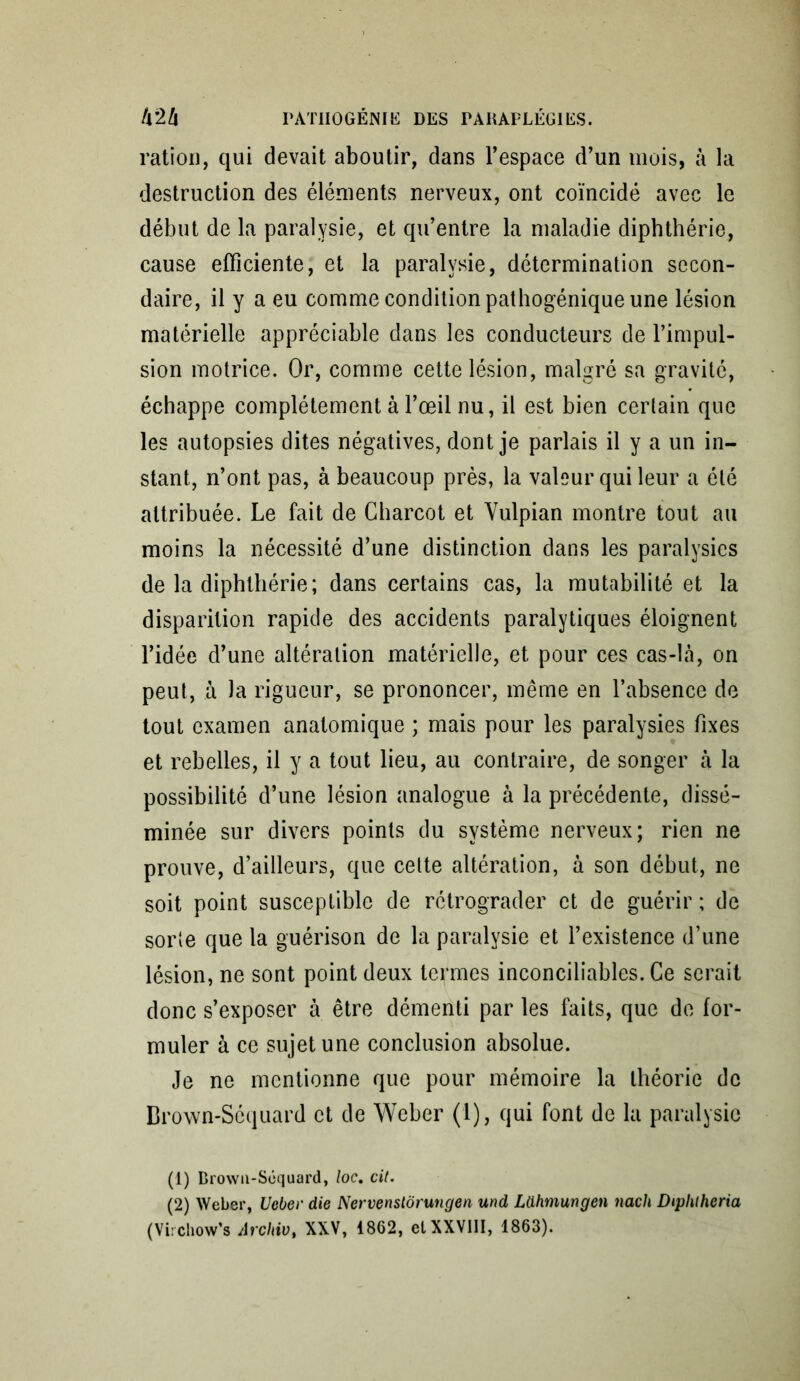 ration, qui devait aboutir, dans l’espace d’un mois, à la destruction des éléments nerveux, ont coïncidé avec le début de la paralysie, et qu’entre la maladie diphthérie, cause efficiente, et la paralysie, détermination secon- daire, il y a eu comme condition pathogénique une lésion matérielle appréciable dans les conducteurs de l’impul- sion motrice. Or, comme cette lésion, malgré sa gravité, échappe complètement à l’œil nu, il est bien certain que les autopsies dites négatives, dont je parlais il y a un in- stant, n’ont pas, à beaucoup près, la valeur qui leur a été attribuée. Le fait de Charcot et Yulpian montre tout au moins la nécessité d’une distinction dans les paralysies de la diphthérie; dans certains cas, la mutabilité et la disparition rapide des accidents paralytiques éloignent l’idée d’une altération matérielle, et pour ces cas-là, on peut, ù la rigueur, se prononcer, même en l’absence de tout examen anatomique ; mais pour les paralysies fixes et rebelles, il y a tout lieu, au contraire, de songer à la possibilité d’une lésion analogue à la précédente, dissé- minée sur divers points du système nerveux; rien ne prouve, d’ailleurs, que cette altération, à son début, ne soit point susceptible de rétrograder et de guérir ; de sorte que la guérison de la paralysie et l’existence d’une lésion, ne sont point deux termes inconciliables. Ce serait donc s’exposer à être démenti par les faits, que de for- muler à ce sujet une conclusion absolue. Je ne mentionne que pour mémoire la théorie de Brown-Scquard et de Weber (1), qui font de la paralysie (1) Browii-Séquard, loc. cil. (2) Weber, Ueber die Nervenstôrungen und Ldhmungen nach Diphtheria