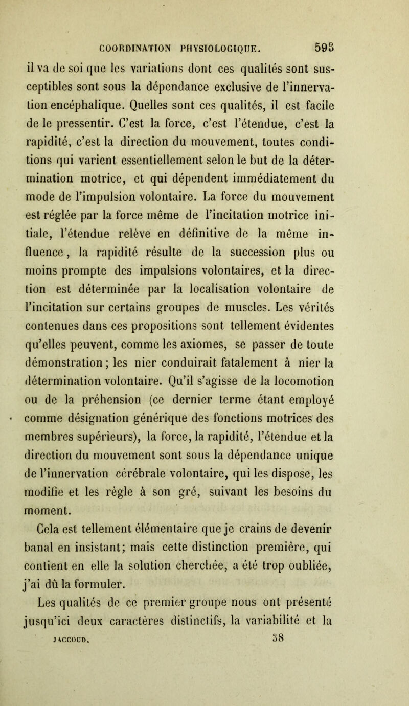 il va de soi que les variations dont ces qualités sont sus- ceptibles sont sous la dépendance exclusive de l’innerva- tion encéphalique. Quelles sont ces qualités, il est facile de le pressentir. C’est la force, c’est l’étendue, c’est la rapidité, c’est la direction du mouvement, toutes condi- tions qui varient essentiellement selon le but de la déter- mination motrice, et qui dépendent immédiatement du mode de l’impulsion volontaire. La force du mouvement est réglée par la force même de l’incitation motrice ini- tiale, l’étendue relève en définitive de la même in- fluence, la rapidité résulte de la succession plus ou moins prompte des impulsions volontaires, et la direc- tion est déterminée par la localisation volontaire de l’incitation sur certains groupes de muscles. Les vérités contenues dans ces propositions sont tellement évidentes qu’elles peuvent, comme les axiomes, se passer de toute démonstration ; les nier conduirait fatalement à nier la détermination volontaire. Qu’il s’agisse de la locomotion ou de la préhension (ce dernier terme étant employé comme désignation générique des fonctions motrices des membres supérieurs), la force, la rapidité, l’étendue et la direction du mouvement sont sous la dépendance unique de l’innervation cérébrale volontaire, qui les dispose, les modifie et les règle à son gré, suivant les besoins du moment. Cela est tellement élémentaire que je crains de devenir banal en insistant; mais cette distinction première, qui contient en elle la solution cherchée, a été trop oubliée, j’ai dû la formuler. Les qualités de ce premier groupe nous ont présenté jusqu’ici deux caractères distinctifs, la variabilité et la 38 JACCOUD.