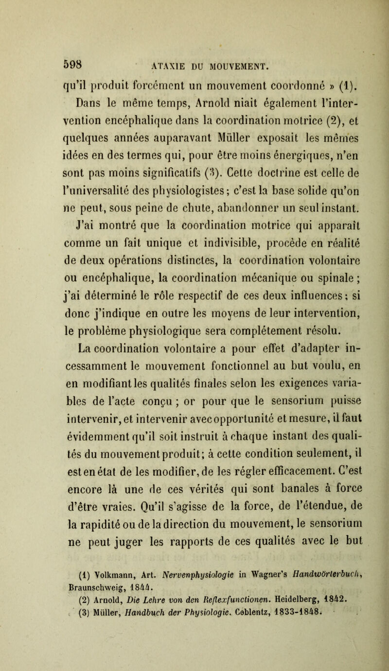 qu’il produit forcément un mouvement coordonné » (1). Dans le même temps, Arnold niait également l’inter- vention encéphalique dans la coordination motrice (2), et quelques années auparavant Müller exposait les mêmes idées en des termes qui, pour être moins énergiques, n’en sont pas moins significatifs (->). Cette doctrine est celle de l’universalité des physiologistes; c’est la base solide qu’on ne peut, sous peine de chute, abandonner un seul instant. J’ai montré que la coordination motrice qui apparaît comme un fait unique et indivisible, procède en réalité de deux opérations distinctes, la coordination volontaire ou encéphalique, la coordination mécanique ou spinale ; j’ai déterminé le rôle respectif de ces deux influences ; si donc j’indique en outre les moyens de leur intervention, le problème physiologique sera complètement résolu. La coordination volontaire a pour effet d’adapter in- cessamment le mouvement fonctionnel au but voulu, en en modifiant les qualités finales selon les exigences varia- bles de l’acte conçu ; or pour que le sensorium puisse intervenir, et intervenir avec opportunité et mesure, il faut évidemment qu’il soit instruit à chaque instant des quali- tés du mouvement produit; à cette condition seulement, il est en état de les modifier, de les régler efficacement. C’est encore là une de ces vérités qui sont banales à force d’être vraies. Qu’il s’agisse de la force, de l’étendue, de la rapidité ou de la direction du mouvement, le sensorium ne peut juger les rapports de ces qualités avec le but (1) Volkmann, Art. Nervenphysiologie in Wagner’s HandwOrlerbucli, Braunschweig, 1844. (2) Arnold, Die Lehre von den Reflexfunctionen. Heidelberg, 1842. (3) Müller, Handbuch der Physiologie. Coblentz, 1833-1848*