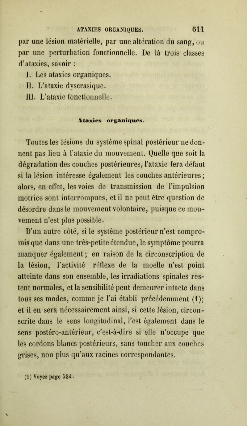 par une lésion matérielle, par une altération du sang, ou par une perturbation fonctionnelle. De là trois classes d’ataxies, savoir : I. Les ataxies organiques. II. L ’ataxie dyscrasique. III. L’ataxie fonctionnelle. Ataxies organiques. Toutes les lésions du système spinal postérieur ne don- nent pas lieu à T ataxie du mouvement. Quelle que soit la dégradation des couches postérieures, l’ataxie fera défaut si la lésion intéresse également les couches antérieures; alors, en effet, les voies de transmission de l’impulsion motrice sont interrompues, et il ne peut être question de désordre dans le mouvement volontaire, puisque ce mou- vement n’est plus possible. D’un autre côté, si le système postérieur n’est compro- mis que dans une très-petite étendue, le symptôme pourra manquer également ; en raison de la circonscription de la lésion, l’activité réflexe de la moelle n’est point atteinte dans son ensemble, les irradiations spinales res- tent normales, et la sensibilité peut demeurer intacte dans tous ses modes, comme je l’ai établi précédemment (1); et il en sera nécessairement ainsi, si cette lésion, circon- scrite dans le sens longitudinal, Test également dans le sens postéro-antérieur, c’est-à-dire si elle n’occupe que les cordons blancs postérieurs, sans toucher aux couches grises, non plus qu’aux racines correspondantes.