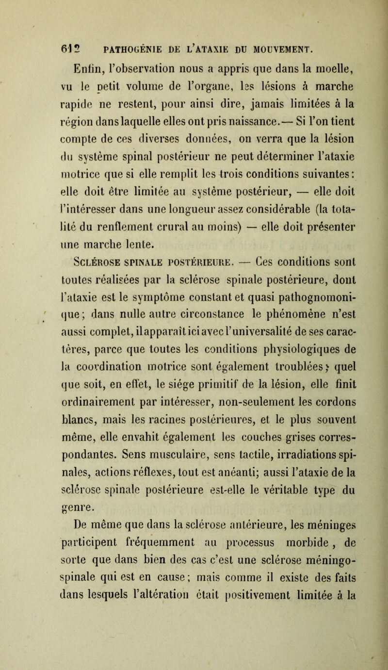 Enfin, l’observation nous a appris que dans la moelle, vu le petit volume de l’organe, les lésions à marche rapide ne restent, pour ainsi dire, jamais limitées à la région dans laquelle elles ont pris naissance.— Si l’on tient compte de ces diverses données, on verra que la lésion du système spinal postérieur ne peut déterminer l’ataxie motrice que si elle remplit les trois conditions suivantes : elle doit être limitée au système postérieur, — elle doit l’intéresser dans une longueur assez considérable (la tota- lité du renflement crural au moins) — elle doit présenter une marche lente. Sclérose spinale postérieure. — Ces conditions sont toutes réalisées par la sclérose spinale postérieure, dont l’ataxie est le symptôme constant et quasi pathognomoni- que; dans nulle autre circonstance le phénomène n’est aussi complet, ilapparaît ici avec l’universalité de ses carac- tères, parce que toutes les conditions physiologiques de la coordination motrice sont également troublées,' quel que soit, en eflèt, le siège primitif de la lésion, elle finit ordinairement par intéresser, non-seulement les cordons blancs, mais les racines postérieures, et le plus souvent même, elle envahit également les couches grises corres- pondantes. Sens musculaire, sens tactile, irradiations spi- nales, actions réflexes, tout est anéanti; aussi l’ataxie de la sclérose spinale postérieure est-elle le véritable type du genre. De même que dans la sclérose antérieure, les méninges participent fréquemment au processus morbide, de sorte que dans bien des cas c’est une sclérose méningo- spinale qui est en cause ; mais comme il existe des faits dans lesquels l’altération était positivement limitée à la