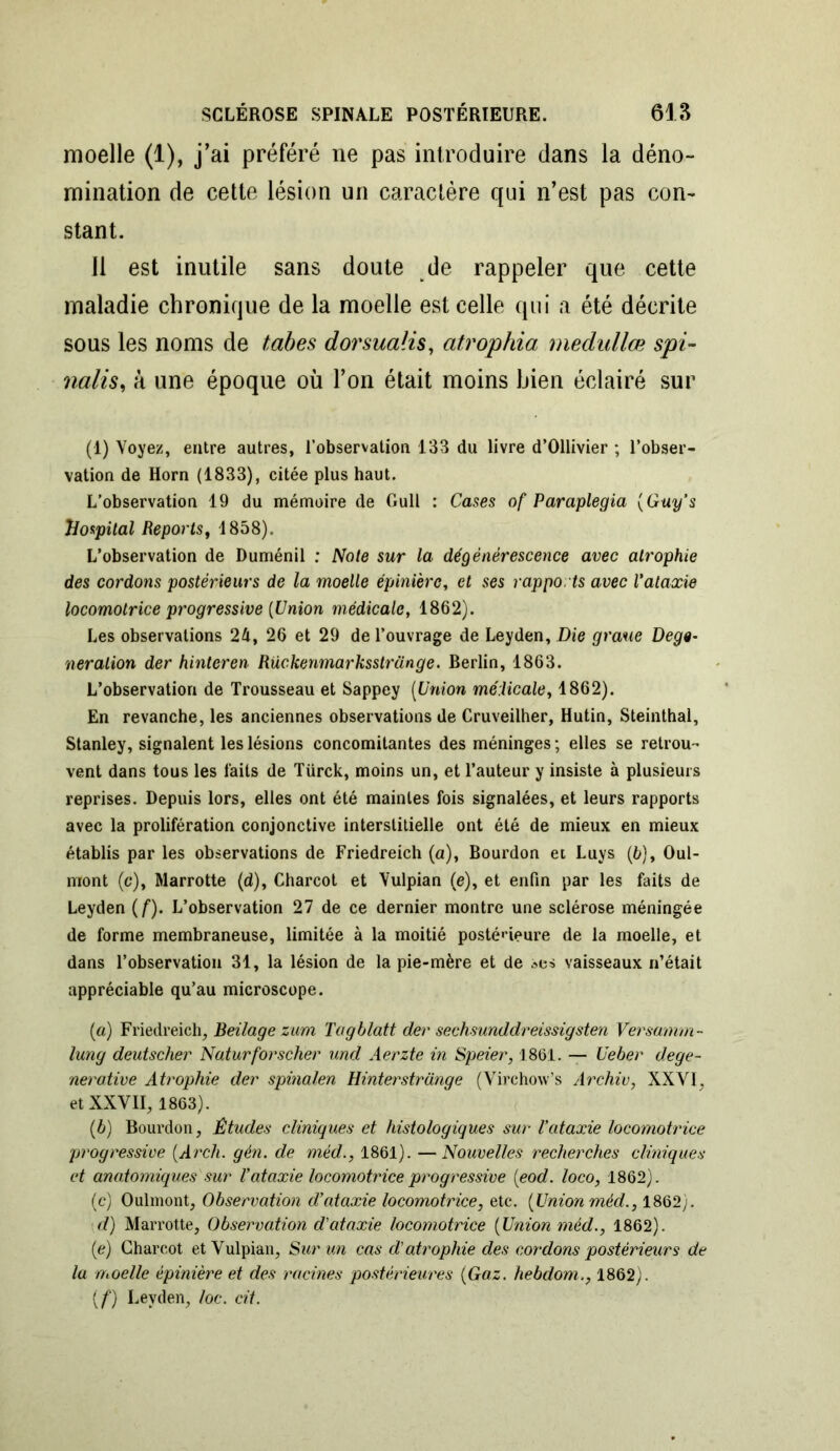 moelle (1), j’ai préféré ne pas introduire dans la déno- mination de cette lésion un caractère qui n’est pas con- stant. Il est inutile sans doute de rappeler que cette maladie chronique de la moelle est celle qui a été décrite sous les noms de tabes dorsualis, atrophia medullœ spi- nalis^ à une époque où l’on était moins bien éclairé sur (1) Voyez, entre autres, l’observation 133 du livre d’Ollivier ; l’obser- vation de Horn (1833), citée plus haut. L’observation 19 du mémoire de Gull : Cases of Paraplegia {Guy’s hospital Reports, 1858). L’observation de Duménil ; Note sur la dégénérescence avec atrophie des cordons postérieurs de la moelle épinière, et ses rapports avec l'ataxie locomotrice progressive [Union médicale, 1862). Les observations 24, 26 et 29 de l’ouvrage de Leyden, Die graue Dege- neralion der hinteren Rückenmarksstrange. Berlin, 1863. L’observation de Trousseau et Sappey (Union médicale, 1862). En revanche, les anciennes observations de Cruveilher, Hutin, Steinthal, Stanley, signalent les lésions concomitantes des méninges ; elles se retrou- vent dans tous les laits de Türck, moins un, et l’auteur y insiste à plusieurs reprises. Depuis lors, elles ont été maintes fois signalées, et leurs rapports avec la prolifération conjonctive interstitielle ont été de mieux en mieux établis par les observations de Friedreich (a), Bourdon et Luys (6), Oui- mont (c), Marrotte (d), Charcot et Vulpian (e), et enfin par les faits de Leyden [f). L’observation 27 de ce dernier montre une sclérose méningée de forme membraneuse, limitée à la moitié postérieure de la moelle, et dans l’observation 31, la lésion de la pie-mère et de ses vaisseaux n’était appréciable qu’au microscope. (a) Friedreich, Beilage zurn Tagblatt der sechsunddreissigsten Versamm- lung deutscher Naturforscher und Aerzte in Speier, 1861. — Ueber dege- nerative Atrophie der spinalen Hinterstrünge (Virchow’s Archiv, XXYI, et XXVII, 1863). (b) Bourdon, Études cliniques et histologiques sur l’ataxie locomotrice progressive [Arch. gén. de méd., 1861). —Nouvelles recherches cliniques et anatomiques sur Vataxie locomotrice progressive [eod. loco, 1862). (c) Oulmont, Observation d’ataxie locomotrice, etc. [Union méd., 1862). i d) Marrotte, Observation d'ataxie locomotrice (Union méd., 1862). (e) Charcot et Vulpian, Sur un cas d'atrophie des cordons postérieurs de la moelle épinière et des racines postérieures [Gaz. hebdom., 1862). [f) Leyden, loc. cit.