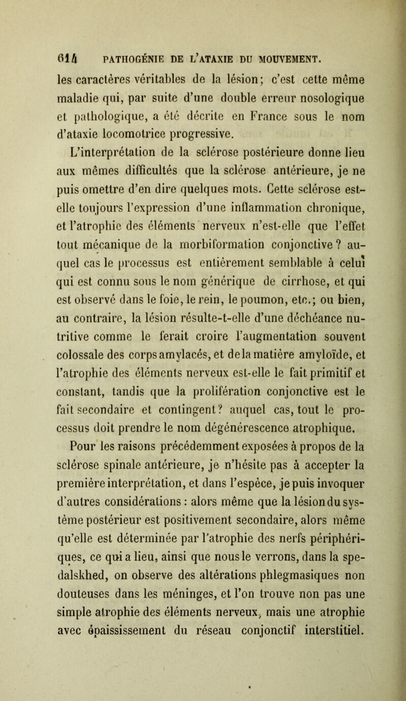 les caractères véritables de la lésion; c’est cette meme maladie qui, par suite d’une double erreur nosologique et pathologique, a été décrite en France sous le nom d’ataxie locomotrice progressive. L’interprétation de la sclérose postérieure donne lieu aux mêmes difficultés que la sclérose antérieure, je ne puis omettre d’en dire quelques mots. Cette sclérose est- elle toujours l’expression d’une inflammation chronique, et l’atrophie des éléments nerveux n’est-elle que l’effet tout mécanique de la morbiformation conjonctive ? au- quel cas le processus est entièrement semblable à celui qui est connu sous le nom générique de cirrhose, et qui est observé dans le foie, le rein, le poumon, etc.; ou bien, au contraire, la lésion résulte-t-elle d’une déchéance nu- tritive comme le ferait croire l’augmentation souvent colossale des corps amylacés, et delà matière amyloïde, et l’atrophie des éléments nerveux est-elle le fait primitif et constant, tandis que la prolifération conjonctive est le fait secondaire et contingent? auquel cas, tout le pro- cessus doit prendre le nom dégénérescence atrophique. Pour les raisons précédemment exposées à propos de la sclérose spinale antérieure, je n’hésite pas à accepter la première interprétation, et dans l’espèce, je puis invoquer d’autres considérations : alors même que la lésion du sys- tème postérieur est positivement secondaire, alors même qu’elle est déterminée par l’atrophie des nerfs périphéri- ques, ce qui a lieu, ainsi que nous le verrons, dans la spe- dalskhed, on observe des altérations phlegmasiques non douteuses dans les méninges, et l’on trouve non pas une simple atrophie des éléments nerveux^ mais une atrophie avec épaississement du réseau conjonctif interstitiel.