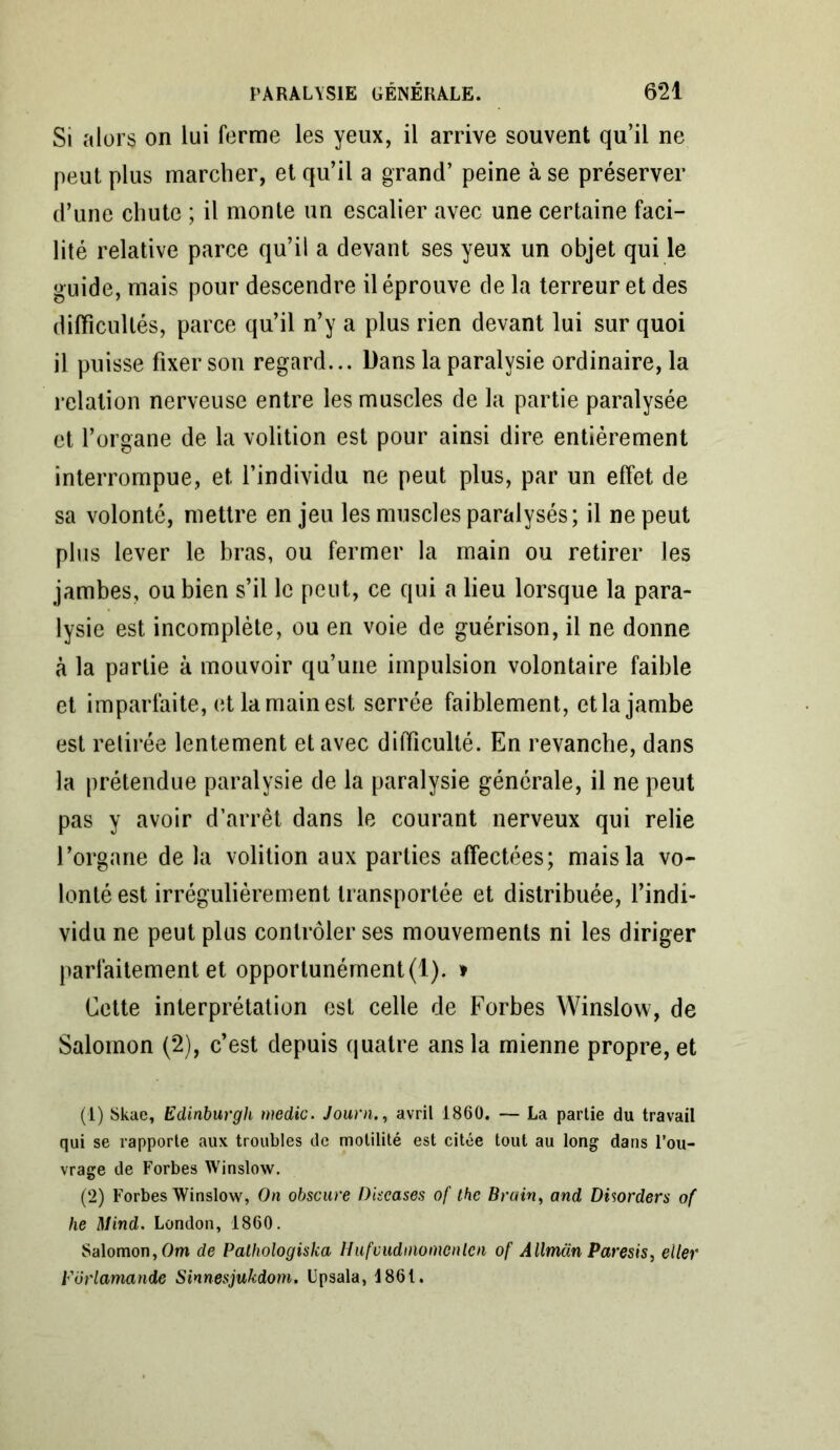 Si alors on lui ferme les yeux, il arrive souvent qu’il ne peut plus marcher, et qu’il a grand’ peine à se préserver d’une chute ; il monte un escalier avec une certaine faci- lité relative parce qu’il a devant ses yeux un objet qui le guide, mais pour descendre il éprouve de la terreur et des difficultés, parce qu’il n’y a plus rien devant lui sur quoi il puisse fixer son regard... Dans la paralysie ordinaire, la relation nerveuse entre les muscles de la partie paralysée et l’organe de la volition est pour ainsi dire entièrement interrompue, et l’individu ne peut plus, par un effet de sa volonté, mettre en jeu les muscles paralysés; il ne peut plus lever le bras, ou fermer la main ou retirer les jambes, ou bien s’il le peut, ce qui a lieu lorsque la para- lysie est incomplète, ou en voie de guérison, il ne donne à la partie à mouvoir qu’une impulsion volontaire faible et imparfaite, et la main est serrée faiblement, et la jambe est retirée lentement et avec difficulté. En revanche, dans la prétendue paralysie de la paralysie générale, il ne peut pas y avoir d’arrêt dans le courant nerveux qui relie l’organe de la volition aux parties affectées; mais la vo- lonté est irrégulièrement transportée et distribuée, l’indi- vidu ne peut plus contrôler ses mouvements ni les diriger parfaitement et opportunément (1). t Cette interprétation est celle de Forbes Winslow, de Salomon (2), c’est depuis quatre ans la mienne propre, et (1) Skae, Edinburgh medic. Journ., avril 1860. — La partie du travail qui se rapporte aux troubles de motilité est citée tout au long dans l’ou- vrage de Forbes Winslow. (2) Forbes Winslow, On obscure Discases of the Brain, and Disorders of he Mind. London, 1860. Salomon, Om de Pathologiska Hufvudniomcnlen of Allmün Paresis, eiler Vdrlamande Sinnesjukdom. Lpsala, 1861.