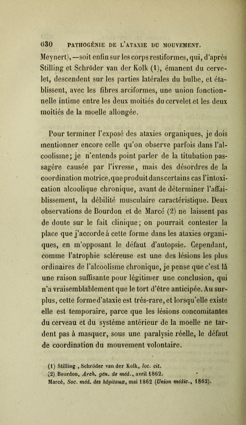 Meynert),—soit enfin sur les corps restiformes, qui, d'après Stilling et Schrôder van der Kolk (1), émanent du cerve- let, descendent sur les parties latérales du bulbe, et éta- blissent, avec les fibres arciformes, une union fonction- nelle intime entre les deux moitiés du cervelet et les deux moitiés de la moelle allongée. Pour terminer l’exposé des ataxies organiques, je dois mentionner encore celle qu’on observe parfois dans l’al- coolisme; je n’entends point parler de la titubation pas- sagère causée par l’ivresse, mais des désordres de la coordination motrice, que produit dans certains cas l’intoxi- cation alcoolique chronique, avant de déterminer l’affai- blissement, la débilité musculaire caractéristique. Deux observations de Bourdon et de Marcé (2) ne laissent pas de doute sur le fait clinique; on pourrait contester la place que j’accorde à cette forme dans les ataxies organi- ques, en m’opposant le défaut d’autopsie. Cependant, comme l’atrophie scléreuse est une des lésions les plus ordinaires de l’alcoolisme chronique, je pense que c’est là une raison suffisante pour légitimer une conclusion, qui n’a vraisemblablement que le tort d’être anticipée. Au sur- plus, cette forme d’ataxie est très-rare, et lorsqu’elle existe elle est temporaire, parce que les lésions concomitantes du cerveau et du système antérieur de la moelle ne tar- dent pas à masquer, sous une paralysie réelle, le défaut de coordination du mouvement volontaire. (1) Stilling , Schrôder van der Kolk, loc. cit. (2) Bourdon, Arch. gén. de médavril 1862.