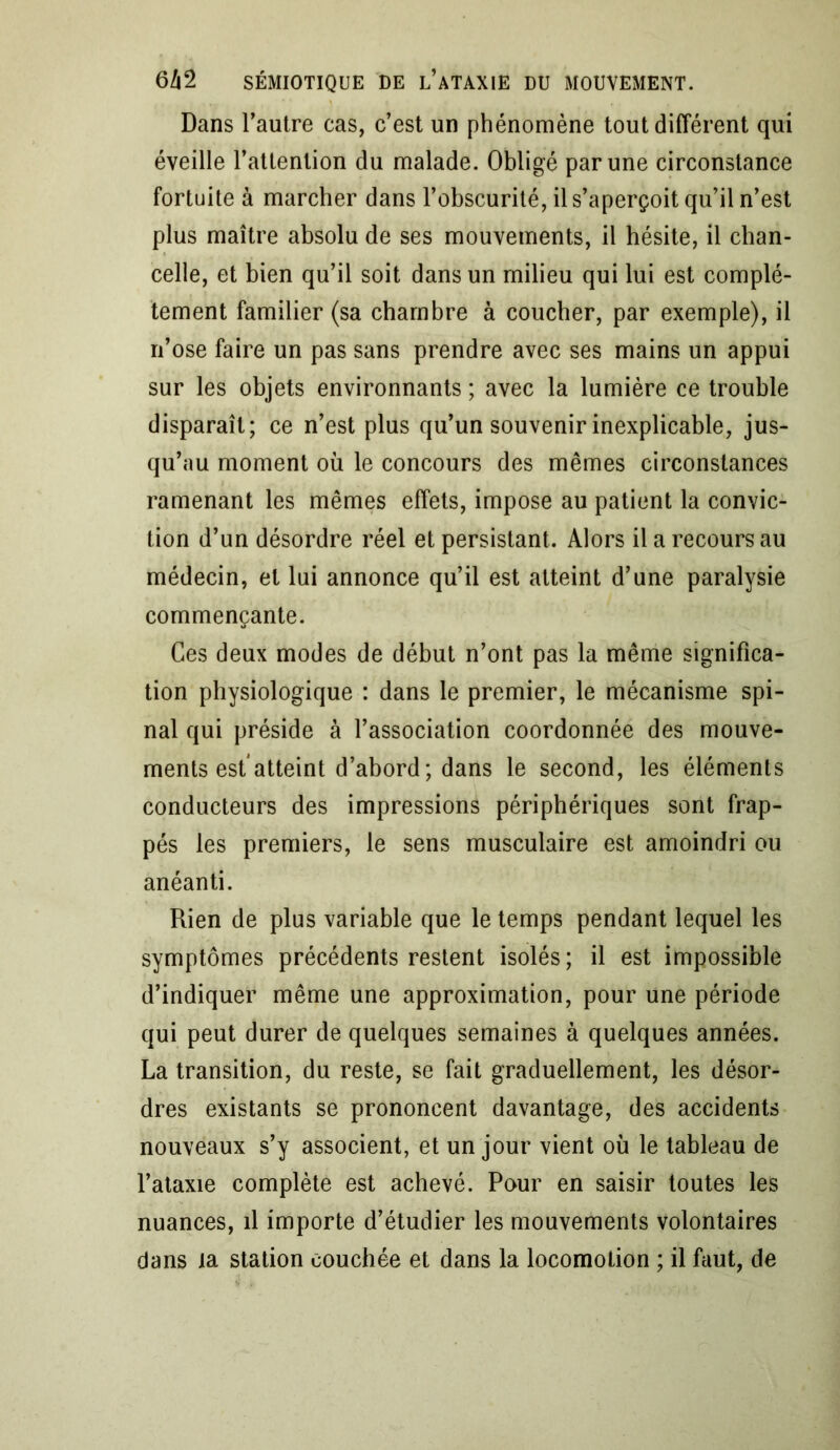 Dans l’autre cas, c’est un phénomène tout différent qui éveille l’attention du malade. Obligé par une circonstance fortuite à marcher dans l’obscurité, il s’aperçoit qu’il n’est plus maître absolu de ses mouvements, il hésite, il chan- celle, et bien qu’il soit dans un milieu qui lui est complè- tement familier (sa chambre à coucher, par exemple), il n’ose faire un pas sans prendre avec ses mains un appui sur les objets environnants ; avec la lumière ce trouble disparaît; ce n’est plus qu’un souvenir inexplicable, jus- qu’au moment ou le concours des mêmes circonstances ramenant les mêmes effets, impose au patient la convic- tion d’un désordre réel et persistant. Alors il a recours au médecin, et lui annonce qu’il est atteint d’une paralysie commençante. Ces deux modes de début n’ont pas la même significa- tion physiologique : dans le premier, le mécanisme spi- nal qui préside à l’association coordonnée des mouve- ments est atteint d’abord ; dans le second, les éléments conducteurs des impressions périphériques sont frap- pés les premiers, le sens musculaire est amoindri ou anéanti. Rien de plus variable que le temps pendant lequel les symptômes précédents restent isolés; il est impossible d’indiquer même une approximation, pour une période qui peut durer de quelques semaines à quelques années. La transition, du reste, se fait graduellement, les désor- dres existants se prononcent davantage, des accidents nouveaux s’y associent, et un jour vient où le tableau de l’ataxie complète est achevé. Pour en saisir toutes les nuances, il importe d’étudier les mouvements volontaires dans la station couchée et dans la locomotion ; il faut, de