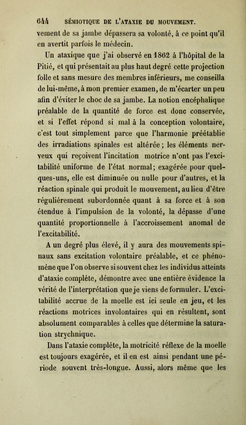 vement de sa jambe dépassera sa volonté, à ce point qu’il en avertit parfois le médecin. Un ataxique que j’ai observé en 1862 à l’hôpital de la Pitié, et qui présentait au plus haut degré cette projection folle et sans mesure des membres inférieurs, me conseilla de lui-même, à mon premier examen, de m’écarter un peu afin d’éviter le choc de sa jambe. La notion encéphalique préalable de la quantité de force est donc conservée, et si l’effet répond si mal à la conception volontaire, c’est tout simplement parce que l’harmonie préétablie des irradiations spinales est altérée; les éléments ner- veux qui reçoivent l’incitation motrice n’ont pas l’exci- tabilité uniforme de l’état normal; exagérée pour quel- ques-uns, elle est diminuée ou nulle pour d’autres, et la réaction spinale qui produit le mouvement, au lieu d’être régulièrement subordonnée quant à sa force et à son étendue à l’impulsion de la volonté, la dépasse d’une quantité proportionnelle à l’accroissement anomal de l’excitabilité. A un degré plus élevé, il y aura des mouvements spi- naux sans excitation volontaire préalable, et ce phéno- mène que l’on observe si souvent chez les individus atteints d’ataxie complète, démontre avec une entière évidence la vérité de l’interprétation que je viens de formuler. L’exci- tabilité accrue de la moelle est ici seule en jeu, et les réactions motrices involontaires qui en résultent, sont absolument comparables à celles que détermine la satura- tion strychnique. Dans l’ataxie complète, la motricité réflexe de la moelle est toujours exagérée, et il en est ainsi pendant une pé- riode souvent très-longue. Aussi, alors même que les