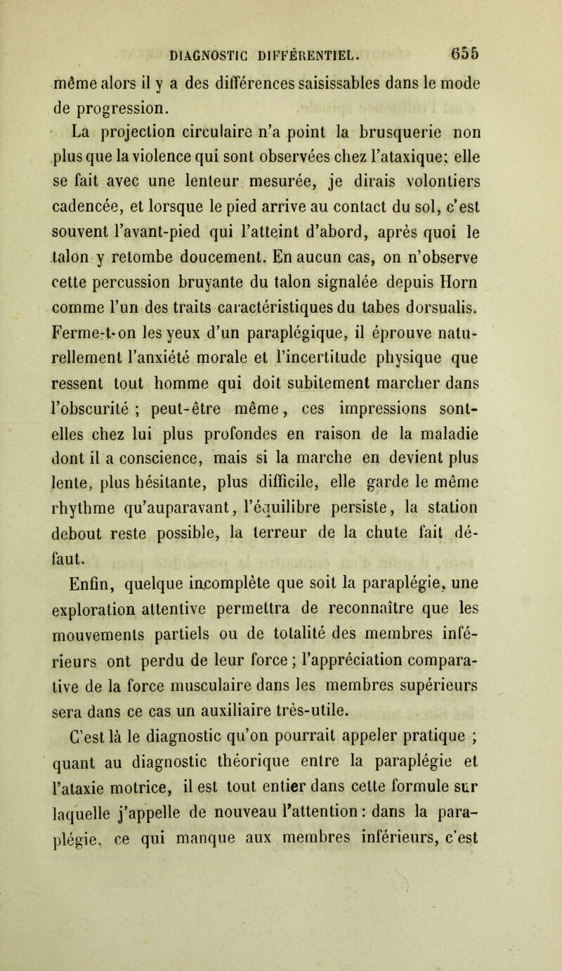 même alors il y a des différences saisissables dans le mode de progression. La projection circulaire n’a point la brusquerie non plus que la violence qui sont observées chez l’ataxique; elle se fait avec une lenteur mesurée, je dirais volontiers cadencée, et lorsque le pied arrive au contact du sol, c’est souvent l’avant-pied qui l’atteint d’abord, après quoi le talon y retombe doucement. En aucun cas, on n’observe cette percussion bruyante du talon signalée depuis Horn comme l’un des traits caractéristiques du tabes dorsualis. Ferme-t-on les yeux d’un paraplégique, il éprouve natu- rellement l’anxiété morale et l’incertitude physique que ressent tout homme qui doit subitement marcher dans l’obscurité; peut-être même, ces impressions sont- elles chez lui plus profondes en raison de la maladie dont il a conscience, mais si la marche en devient plus lente, plus hésitante, plus difficile, elle garde le même rhytbme qu’auparavant, l’équilibre persiste, la station debout reste possible, la terreur de la chute fait dé- faut. Enfin, quelque iacomplète que soit la paraplégie, une exploration attentive permettra de reconnaître que les mouvements partiels ou de totalité des membres infé- rieurs ont perdu de leur force ; l’appréciation compara- tive de la force musculaire dans les membres supérieurs sera dans ce cas un auxiliaire très-utile. C’est là le diagnostic qu’on pourrait appeler pratique ; quant au diagnostic théorique entre la paraplégie et l’ataxie motrice, il est tout entier dans cette formule sur laquelle j’appelle de nouveau l'attention : dans la para- plégie, ce qui manque aux membres inférieurs, c’est