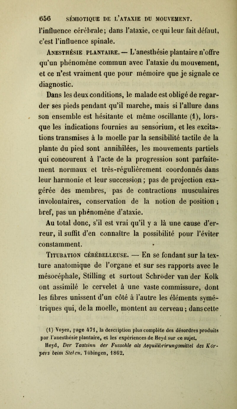 l’influence cérébrale; dans l’ataxie, ce qui leur fait défaut, c’est l’influence spinale. Anesthésie plantaire. — L’anesthésie plantaire n’offre qu’un phénomène commun avec l’ataxie du mouvement, et ce n’est vraiment que pour mémoire que je signale ce diagnostic. Dans les deux conditions, le malade est obligé de regar- der ses pieds pendant qu’il marche, mais si l’allure dans son ensemble est hésitante et même oscillante (1), lors- que les indications fournies au sensorium, et les excita- tions transmises à la moelle par la sensibilité tactile de la plante du pied sont annihilées, les mouvements partiels qui concourent à l’acte de la progression sont parfaite- ment normaux et très-régulièrement coordonnés dans leur harmonie et leur succession ; pas de projection exa- gérée des membres, pas de contractions musculaires involontaires, conservation de la notion de position ; bref, pas un phénomène d’ataxie. Au total donc, s’il est vrai qu’il y a là une cause d’er- reur, il suffit d’en connaître la possibilité pour l’éviter constamment. Titubation cérébelleuse. — En se fondant sur la tex- ture anatomique de l’organe et sur ses rapports avec le mésocéphale, Stilling et surtout Schroder van der Kolk ont assimilé le cervelet à une vaste commissure, dont les fibres unissent d’un côté à l’autre les éléments symé- triques qui, delà moelle, montent au cerveau; dans cette (1) Voyez, page 471, la description plus complète des désordres produits par l’anesthésie plantaire, et les expériences de Heyd sur ce sujet. Heyd, Der Tastsinn der Fussohle als Aequilibrirungsmitlel des Kûr- pers beim Sleleii. Tübingen, 1862,