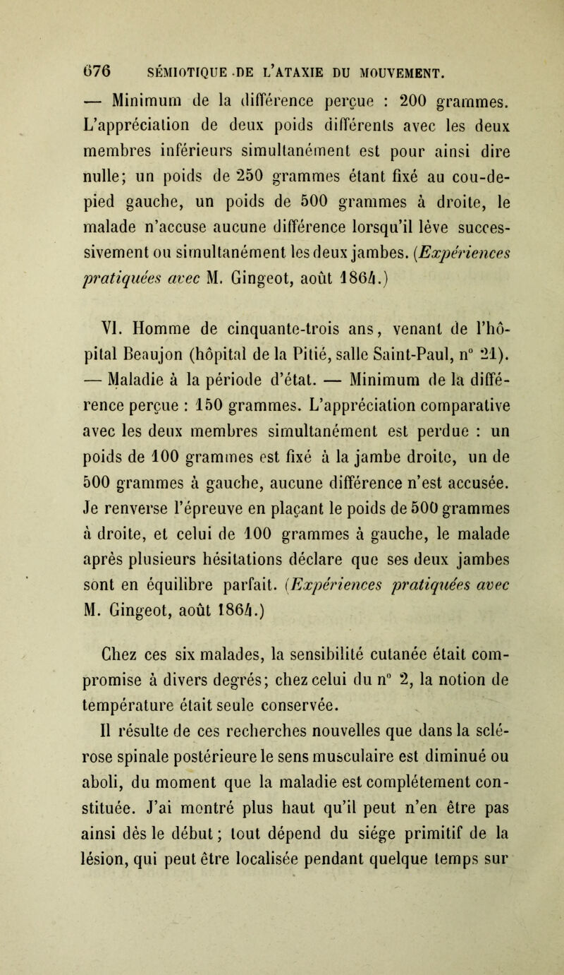 — Minimum de la différence perçue : 200 grammes. L’apprécialion de deux poids différents avec les deux membres inférieurs simultanément est pour ainsi dire nulle; un poids de 250 grammes étant fixé au cou-de- pied gauche, un poids de 500 grammes à droite, le malade n’accuse aucune différence lorsqu’il lève succes- sivement ou simultanément les deux jambes. (Expériences pratiquées arec M. Gingeot, août 186/i.) VI. Homme de cinquante-trois ans, venant de l’hô- pital Beaujon (hôpital de la Pitié, salle Saint-Paul, n° 21). — Maladie à la période d’état. — Minimum de la diffé- rence perçue : 150 grammes. L’appréciation comparative avec les deux membres simultanément est perdue : un poids de 100 grammes est fixé à la jambe droite, un de 500 grammes à gauche, aucune différence n’est accusée. Je renverse l’épreuve en plaçant le poids de 500 grammes à droite, et celui de 100 grammes à gauche, le malade après plusieurs hésitations déclare que ses deux jambes sont en équilibre parfait. (Expériences pratiquées arec M. Gingeot, août 186/i.) Chez ces six malades, la sensibilité cutanée était com- promise à divers degrés; chez celui du n° 2, la notion de température était seule conservée. Il résulte de ces recherches nouvelles que dans la sclé- rose spinale postérieure le sens musculaire est diminué ou aboli, du moment que la maladie est complètement con- stituée. J’ai montré plus haut qu’il peut n’en être pas ainsi dès le début ; tout dépend du siège primitif de la lésion, qui peut être localisée pendant quelque temps sur