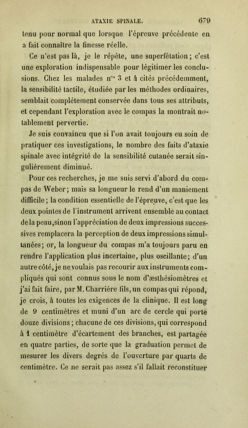 tenu pour normal que lorsque l’épreuve précédente en a fait connaître la finesse réelle. Ce n’est pas là, je le répète, une superfétation ; c’est une exploration indispensable pour légitimer les conclu- sions. Chez les malades nos 3 et à cités précédemment, la sensibilité tactile, étudiée par les méthodes ordinaires, semblait complètement conservée dans tous ses attributs, et cependant l’exploration avec le compas la montrait no- tablement pervertie. Je suis convaincu que si l’on avait toujours eu soin de pratiquer ces investigations, le nombre des faits d’ataxie spinale avec intégrité de la sensibilité cutanée serait sin- gulièrement diminué. Pour ces recherches, je me suis servi d’abord du com- pas de Weber; mais sa longueur le rend d’un maniement difficile ; la condition essentielle de l’épreuve, c’est que les deux pointes de l'instrument arrivent ensemble au contact delà peau,sinon l’appréciation de deux impressions succes- sives remplacera la perception de deux impressions simul- tanées; or, la longueur du compas m’a toujours paru en rendre l’application plus incertaine, plus oscillante; d’un autre côté, je ne voulais pas recourir aux instruments com- pliqués qui sont connus sous le nom d’æsthésiomètres et j’ai fait faire, par M. Charrière fils, un compas qui répond, je crois, à toutes les exigences de la clinique. Il est long de 9 centimètres et muni d’un arc de cercle qui porte douze divisions ; chacune de ces divisions, qui correspond à 1 centimètre d’écartement des branches, est partagée en quatre parties, de sorte que la graduation permet de mesurer les divers degrés de l’ouverture par quarts de centimètre. Ce ne serait pas assez s’il fallait reconstituer