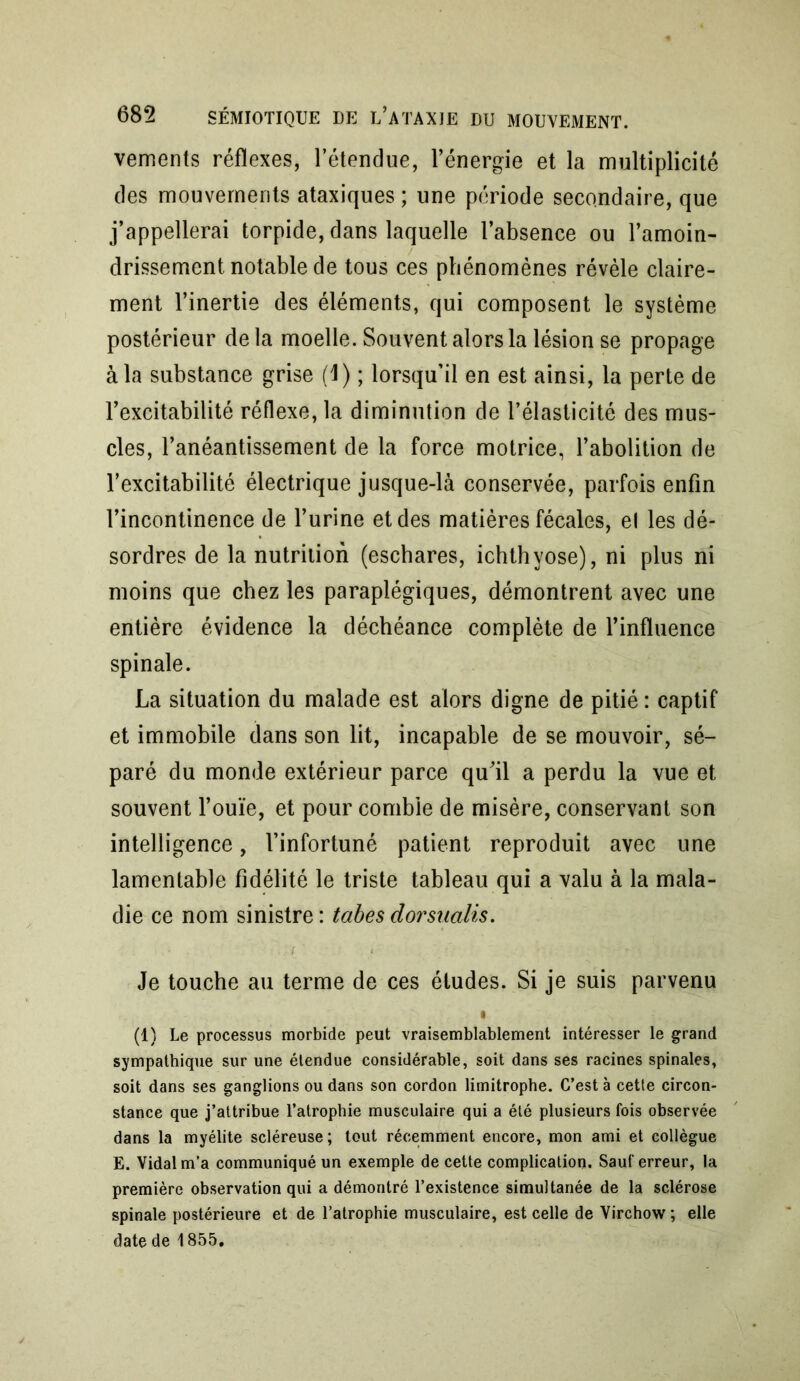 vements réflexes, l’étendue, l’énergie et la multiplicité des mouvements ataxiques ; une période secondaire, que j’appellerai torpide, dans laquelle l’absence ou l’amoin- drissement notable de tous ces phénomènes révèle claire- ment l’inertie des éléments, qui composent le système postérieur de la moelle. Souvent alors la lésion se propage à la substance grise (1) ; lorsqu’il en est ainsi, la perte de l’excitabilité réflexe, la diminution de l’élasticité des mus- cles, l’anéantissement de la force motrice, l’abolition de l’excitabilité électrique jusque-là conservée, parfois enfin l’incontinence de l’urine et des matières fécales, el les dé- sordres de la nutrition (eschares, ichthvose), ni plus ni moins que chez les paraplégiques, démontrent avec une entière évidence la déchéance complète de l’influence spinale. La situation du malade est alors digne de pitié : captif et immobile dans son lit, incapable de se mouvoir, sé- paré du monde extérieur parce qu’il a perdu la vue et souvent l’ouïe, et pour comble de misère, conservant son intelligence, l’infortuné patient reproduit avec une lamentable fidélité le triste tableau qui a valu à la mala- die ce nom sinistre : tabes dorsnalis. Je touche au terme de ces études. Si je suis parvenu • (1) Le processus morbide peut vraisemblablement intéresser le grand sympathique sur une étendue considérable, soit dans ses racines spinales, soit dans ses ganglions ou dans son cordon limitrophe. C’est à cette circon- stance que j’attribue l’atrophie musculaire qui a été plusieurs fois observée dans la myélite scléreuse; tout récemment encore, mon ami et collègue E. Vidal m’a communiqué un exemple de cette complication. Sauf erreur, la première observation qui a démontré l’existence simultanée de la sclérose spinale postérieure et de l’atrophie musculaire, est celle de Virchow ; elle date de 1855,