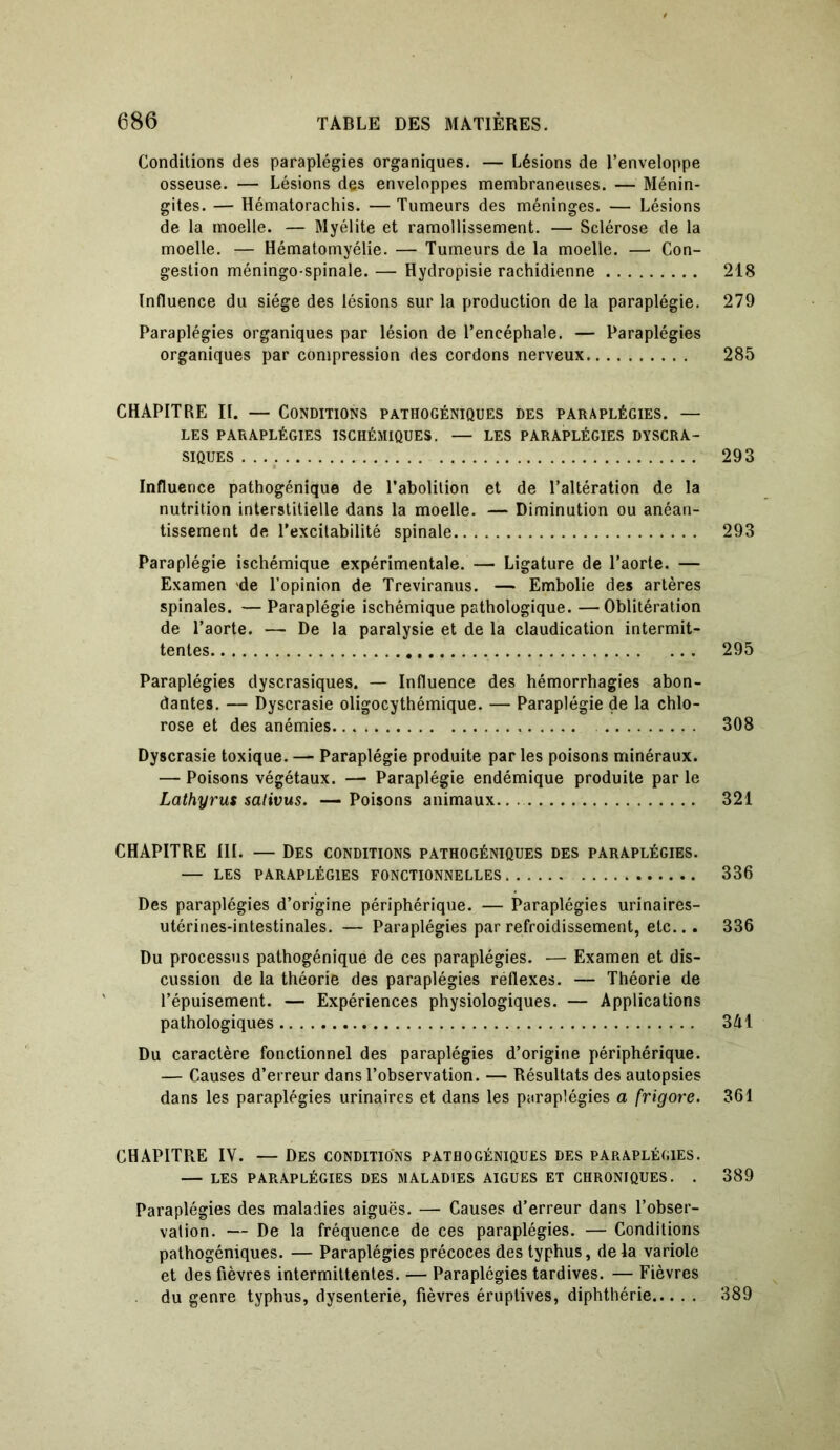 Conditions des paraplégies organiques. — Lésions de l’enveloppe osseuse. — Lésions des enveloppes membraneuses. — Ménin- gites. — Hématorachis. — Tumeurs des méninges. — Lésions de la moelle. — Myélite et ramollissement. — Sclérose de la moelle. — Hématomyélie. — Tumeurs de la moelle. — Con- gestion méningo-spinale. — Hydropisie rachidienne 218 Influence du siège des lésions sur la production de la paraplégie. 279 Paraplégies organiques par lésion de l’encéphale. — Paraplégies organiques par compression des cordons nerveux 285 CHAPITRE II. — Conditions pathogéniques des paraplégies. — LES PARAPLÉGIES ISCHÉMIQUES. — LES PARAPLÉGIES DYSCRA- SIQUES 293 Influence pathogénique de l’abolition et de l’altération de la nutrition interstitielle dans la moelle. — Diminution ou anéan- tissement de l’excitabilité spinale 293 Paraplégie ischémique expérimentale. — Ligature de l’aorte. — Examen de l’opinion de Treviranus. — Embolie des artères spinales. — Paraplégie ischémique pathologique. —Oblitération de l’aorte. — De la paralysie et de la claudication intermit- tentes 295 Paraplégies dyscrasiques. — Influence des hémorrhagies abon- dantes. — Dyscrasie oligocythémique. — Paraplégie de la chlo- rose et des anémies 308 Dyscrasie toxique. — Paraplégie produite par les poisons minéraux. — Poisons végétaux. — Paraplégie endémique produite par le Lathyrus salivus. — Poisons animaux 321 CHAPITRE III. — Des conditions pathogéniques des paraplégies. — les paraplégies fonctionnelles 336 Des paraplégies d’origine périphérique. — Paraplégies urinaires- utérines-intestinales. — Paraplégies par refroidissement, etc... 336 Du processus pathogénique de ces paraplégies. — Examen et dis- cussion de la théorie des paraplégies réflexes. — Théorie de l’épuisement. — Expériences physiologiques. — Applications pathologiques 341 Du caractère fonctionnel des paraplégies d’origine périphérique. — Causes d’erreur dans l’observation. — Résultats des autopsies dans les paraplégies urinaires et dans les paraplégies a frigore. 361 CHAPITRE IV. — Des conditions pathogéniques des paraplégies. — LES PARAPLÉGIES DES MALADIES AIGUES ET CHRONIQUES. . 389 Paraplégies des maladies aiguës. —- Causes d’erreur dans l’obser- vation. — De la fréquence de ces paraplégies. — Conditions pathogéniques. — Paraplégies précoces des typhus, de la variole et des fièvres intermittentes. — Paraplégies tardives. — Fièvres du genre typhus, dysenterie, fièvres éruptives, diphthérie 389