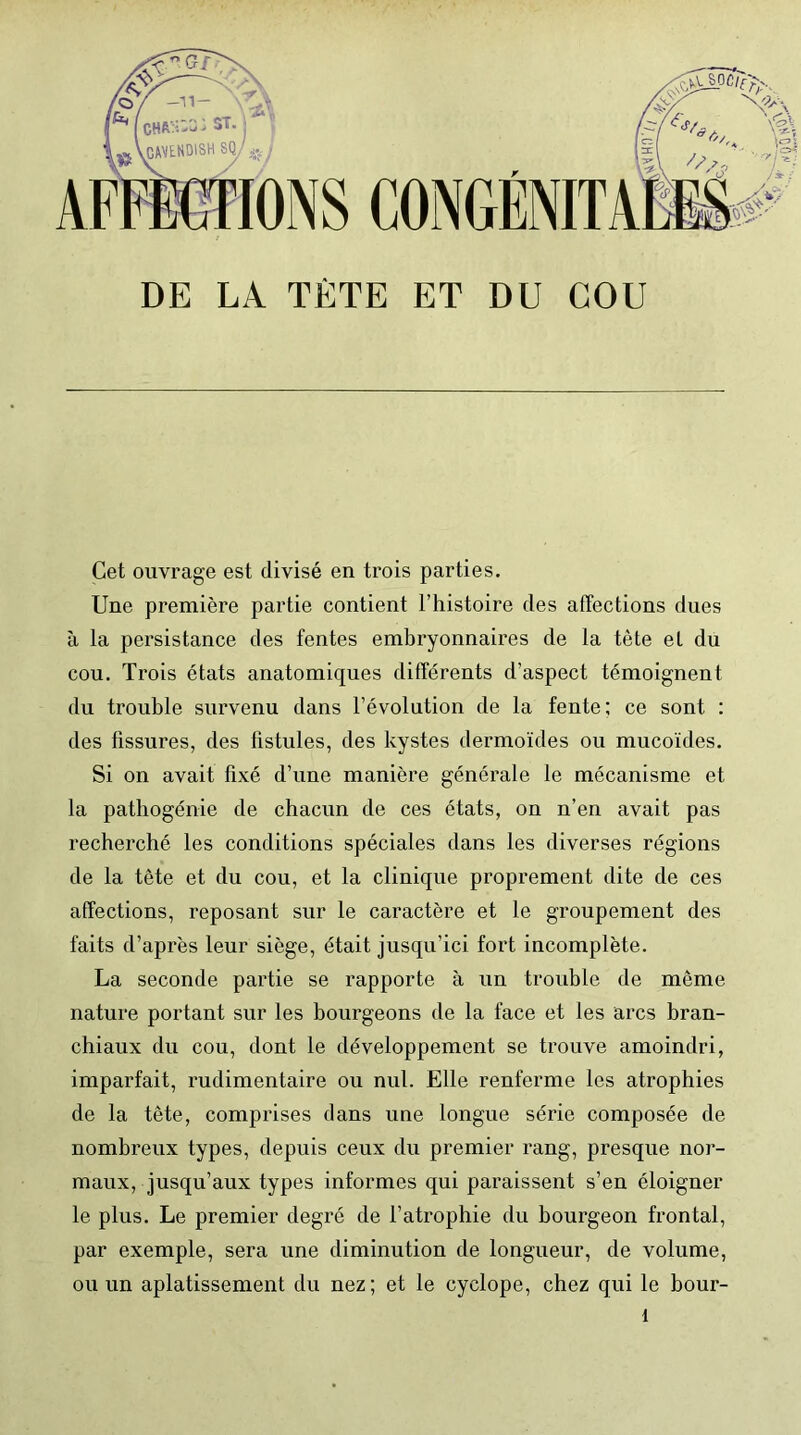 Cet ouvrage est divisé en trois parties. Une première partie contient l’histoire des affections dues à la persistance des fentes embryonnaires de la tète et du cou. Trois états anatomiques différents d’aspect témoignent du trouble survenu dans l’évolution de la fente; ce sont : des fissures, des fistules, des kystes dermoïdes ou mucoïdes. Si on avait fixé d’une manière générale le mécanisme et la pathogénie de chacun de ces états, on n’en avait pas recherché les conditions spéciales dans les diverses régions de la tête et du cou, et la clinique proprement dite de ces affections, reposant sur le caractère et le groupement des faits d’après leur siège, était jusqu’ici fort incomplète. La seconde partie se rapporte à un trouble de même nature portant sur les bourgeons de la face et les arcs bran- chiaux du cou, dont le développement se trouve amoindri, imparfait, rudimentaire ou nul. Elle renferme les atrophies de la tête, comprises dans une longue série composée de nombreux types, depuis ceux du premier rang, presque nor- maux, jusqu’aux types informes qui paraissent s’en éloigner le plus. Le premier degré de l’atrophie du bourgeon frontal, par exemple, sera une diminution de longueur, de volume, ou un aplatissement du nez; et le cyclope, chez qui le bour-