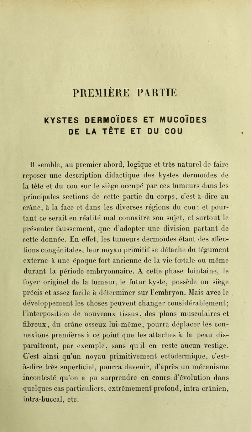 KYSTES DERMOÏDES ET MUCOÏDES DE LA TÊTE ET DU COU Il semble, au premier abord, logique et très naturel de faire reposer une description didactique des kystes dermoïdes de la tête et du cou sur le siège occupé par ces tumeurs dans les principales sections de cette partie du corps, c’est-à-dire au crâne, à la face et dans les diverses régions du cou; et pour- tant ce serait en réalité mal connaître son sujet, et surtout le présenter faussement, que d’adopter une division partant de cette donnée. En effet, les tumeurs dermoïdes étant des affec- tions congénitales, leur noyau primitif se détache du tégument externe à une époque fort ancienne de la vie fœtale ou même durant la période embryonnaire. A cette phase lointaine, le foyer originel de la tumeur, le futur kyste, possède un siège précis et assez facile à déterminer sur l’embryon. Mais avec le développement les choses peuvent changer considérablement; l’interposition de nouveaux tissus, des plans musculaires et fibreux, du crâne osseux lui-même, pourra déplacer les con- nexions premières à ce point que les attaches à la peau dis- paraîtront, par exemple, sans qu'il en reste aucun vestige. C’est ainsi qu’un noyau primitivement ectodermique, c’est- à-dire très superficiel, pourra devenir, d’après un mécanisme incontesté qu’on a pu surprendre en cours d’évolution dans quelques cas particuliers, extrêmement profond, intra-crânien, intra-buccal, etc.