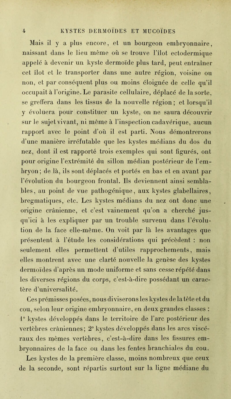 Mais il y a plus encore, et un bourgeon embryonnaire, naissant dans le lieu même où se trouve l’îlot ectodermique appelé à devenir un kyste dermoïde plus tard, peut entraîner cet îlot et le transporter dans une autre région, voisine ou non, et par conséquent plus ou moins éloignée de celle qu’il occupait à l’origine. Le parasite cellulaire, déplacé de la sorte, se greffera dans les tissus de la nouvelle région; et lorsqu’il y évoluera pour constituer un kyste, on ne saura découvrir sur le sujet vivant, ni môme à l’inspection cadavérique, aucun rapport avec le point d’où il est parti. Nous démontrerons d’une manière irréfutable que les kystes médians du dos du nez, dont il est rapporté trois exemples qui sont figurés, ont pour origine l’extrémité du sillon médian postérieur de l’em- bryon ; de là, ils sont déplacés et portés en bas et en avant par l’évolution du bourgeon frontal. Ils deviennent ainsi sembla- bles , au point de vue pathogénique, aux kystes glabellaires, bregmatiques, etc. Les kystes médians du nez ont donc une origine crânienne, et c’est vainement qu’on a cherché jus- qu’ici à les expliquer par un trouble survenu dans l’évolu- tion de la face elle-même. On voit par là les avantages que présentent à l’étude les considérations qui précèdent : non seulement elles permettent d’utiles rapprochements, mais elles montrent avec une clarté nouvelle la genèse des kystes dermoïdes d'après un mode uniforme et sans cesse répété dans les diverses régions du corps, c’est-à-dire possédant un carac- tère d’universalité. Ces prémisses posées, nous diviserons les kystes de la tête et du cou, selon leur origine embryonnaire, en deux grandes classes : 1° kystes développés dans le territoire de l’arc postérieur des vertèbres crâniennes ; 2° kystes développés dans les arcs viscé- raux des mêmes vertèbres, c’est-à-dire dans les fissures em- bryonnaires de la face ou dans les fentes branchiales du cou. Les kystes de la première classe, moins nombreux que ceux de la seconde, sont répartis surtout sur la ligne médiane du