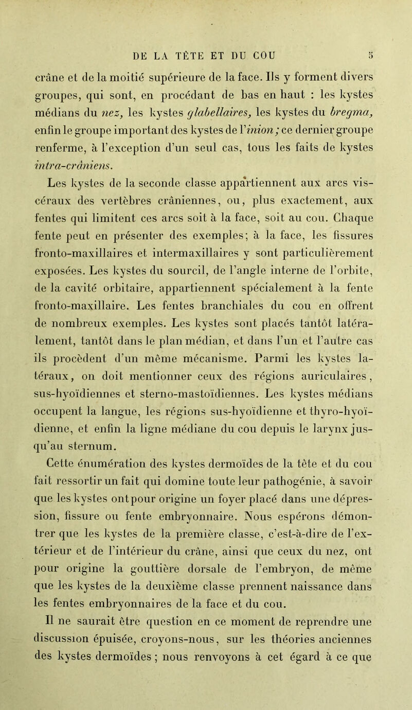 crâne et de la moitié supérieure de la face. Ils y forment divers groupes, qui sont, en procédant de bas en haut : les kystes médians du nez, les kystes glabellaires, les kystes du bregma, enfin le groupe important des kystes de Y inion; ce dernier groupe renferme, à l’exception d’un seul cas, tous les faits de kystes intra-crâniens. Les kystes de la seconde classe appartiennent aux arcs vis- céraux des vertèbres crâniennes, ou, plus exactement, aux fentes qui limitent ces arcs soit à la face, soit au cou. Chaque fente peut en présenter des exemples; à la face, les fissures fronto-maxillaires et intermaxillaires y sont particulièrement exposées. Les kystes du sourcil, de l’angle interne de l’orbite, de la cavité orbitaire, appartiennent spécialement à la fente fronto-maxillaire. Les fentes branchiales du cou en offrent de nombreux exemples. Les kystes sont placés tantôt latéra- lement, tantôt dans le plan médian, et dans l’un et l’autre cas ils procèdent d’un meme mécanisme. Parmi les kystes la- téraux , on doit mentionner ceux des régions auriculaires, sus-hyoïdiennes et sterno-mastoïdiennes. Les kystes médians occupent la langue, les régions sus-hyoïdienne et thyro-hyoï- dienne, et enfin la ligne médiane du cou depuis le larynx jus- qu’au sternum. Cette énumération des kystes dermoïdes de la tête et du cou fait ressortir un fait qui domine toute leur pathogénie, à savoir que les kystes ont pour origine un foyer placé dans une dépres- sion, fissure ou fente embryonnaire. Nous espérons démon- trer que les kystes de la première classe, c’est-à-dire de l’ex- térieur et de l’intérieur du crâne, ainsi que ceux du nez, ont pour origine la gouttière dorsale de l’embryon, de même que les kystes de la deuxième classe prennent naissance dans les fentes embryonnaires de la face et du cou. Il ne saurait être question en ce moment de reprendre une discussion épuisée, croyons-nous, sur les théories anciennes des kystes dermoïdes ; nous renvoyons à cet égard à ce que