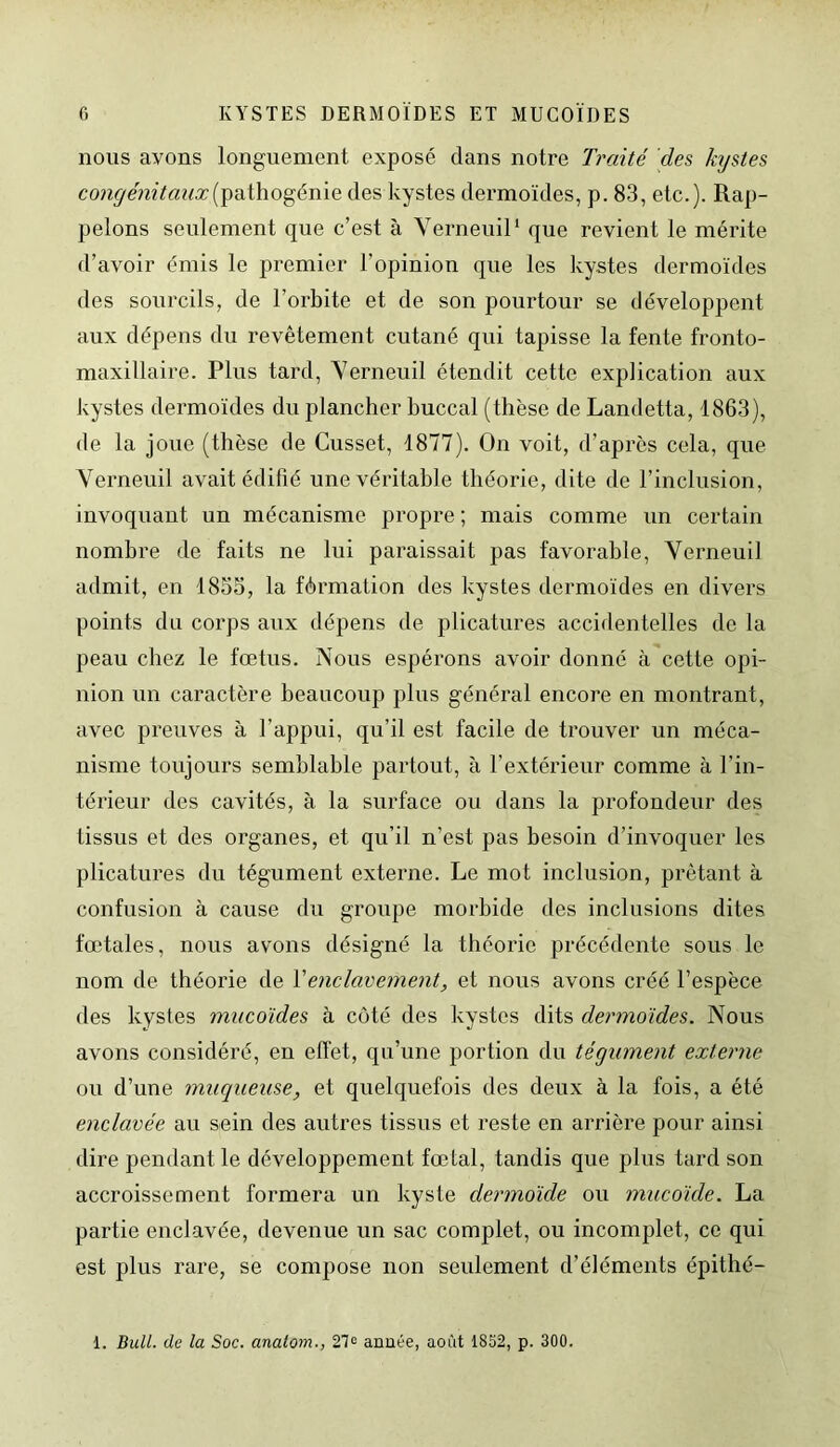 nous ayons longuement exposé dans notre Traité des kystes congénitaux(pathogénie des kystes dermoïdes, p. 83, etc.). Rap- pelons seulement que c’est à Verneuil1 que revient le mérite d’avoir émis le premier l’opinion que les kystes dermoïdes des sourcils, de l’orbite et de son pourtour se développent aux dépens du revêtement cutané qui tapisse la fente fronto- maxillaire. Plus tard, Verneuil étendit cette explication aux kystes dermoïdes du plancher buccal (thèse de Landetta, 1863), de la joue (thèse de Cusset, 1877). On voit, d’après cela, que Verneuil avait édifié une véritable théorie, dite de l’inclusion, invoquant un mécanisme propre ; mais comme un certain nombre de faits ne lui paraissait pas favorable, Verneuil admit, en 1855, la férmation des kystes dermoïdes en divers points du corps aux dépens de plicatures accidentelles de la peau chez le fœtus. Nous espérons avoir donné à cette opi- nion un caractère beaucoup plus général encore en montrant, avec preuves à l’appui, qu’il est facile de trouver un méca- nisme toujours semblable partout, à l’extérieur comme à l’in- térieur des cavités, à la surface ou dans la profondeur des tissus et des organes, et qu’il n’est pas besoin d’invoquer les plicatures du tégument externe. Le mot inclusion, prêtant à confusion à cause du groupe morbide des inclusions dites fœtales, nous avons désigné la théorie précédente sous le nom de théorie de Y enclavement, et nous avons créé l’espèce des kystes mucoïdes à côté des kystes dits dermoïdes. Nous avons considéré, en effet, qu’une portion du tégument externe ou d’une muqueuse, et quelquefois des deux à la fois, a été enclavée au sein des autres tissus et reste en arrière pour ainsi dire pendant le développement fœtal, tandis que plus tard son accroissement formera un kyste dermoïde ou mucoïde. La partie enclavée, devenue un sac complet, ou incomplet, ce qui est plus rare, se compose non seulement d’éléments épithé- 1. Bull, de la Soc. anatom., 27° année, août 1852, p. 300.