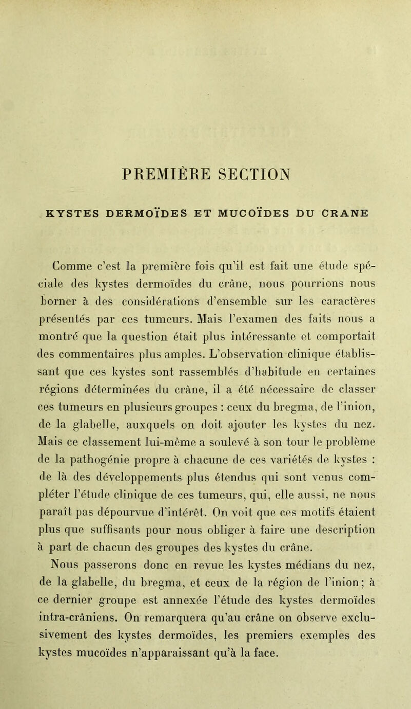 PREMIÈRE SECTION KYSTES DERMOÏDES ET MUCOÏDES DU CRANE Comme c’est la première fois qu’il est fait une étude spé- ciale des kystes dermoïdes du crâne, nous pourrions nous borner à des considérations d’ensemble sur les caractères présentés par ces tumeurs. Mais l’examen des faits nous a montré que la question était plus intéressante et comportait des commentaires plus amples. L’observation clinique établis- sant que ces kystes sont rassemblés d’habitude en certaines régions déterminées du crâne, il a été nécessaire de classer ces tumeurs en plusieurs groupes : ceux du bregma, de l’inion, de la glabelle, auxquels on doit ajouter les kystes du nez. Mais ce classement lui-même a soulevé à son tour le problème de la pathogénie propre à chacune de ces variétés de kystes : de là des développements plus étendus qui sont venus com- pléter l’étude clinique de ces tumeurs, qui, elle aussi, ne nous paraît pas dépourvue d’intérêt. On voit que ces motifs étaient plus que suffisants pour nous obliger à faire une description à part de chacun des groupes des kystes du crâne. Nous passerons donc en revue les kystes médians du nez, de la glabelle, du bregma, et ceux de la région de l’inion ; à ce dernier groupe est annexée l’étude des kystes dermoïdes intra-crâniens. On remarquera qu’au crâne on observe exclu- sivement des kystes dermoïdes, les premiers exemples des kystes mucoïdes n’apparaissant qu’à la face.