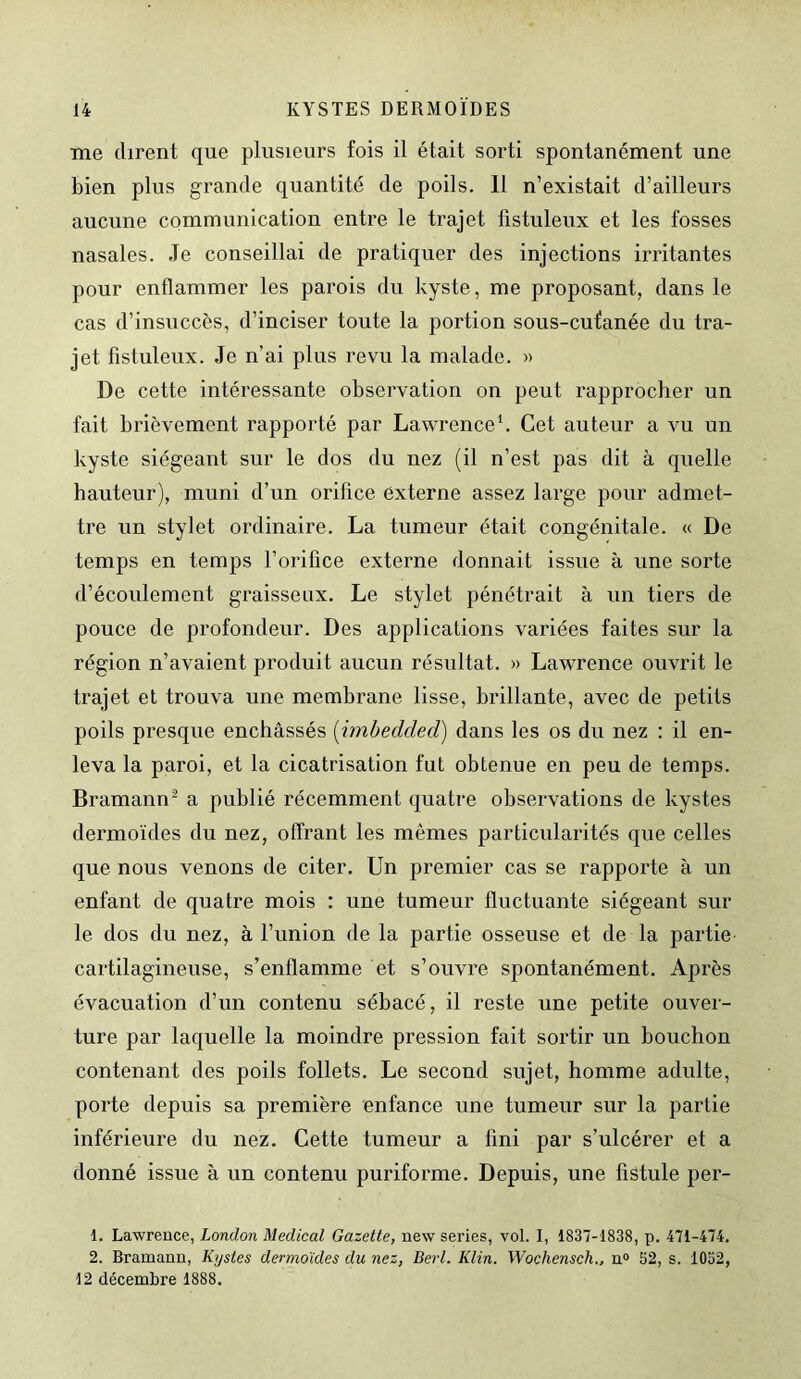 me dirent que plusieurs fois il était sorti spontanément une bien plus grande quantité de poils. Il n’existait d’ailleurs aucune communication entre le trajet fistuleux et les fosses nasales. Je conseillai de pratiquer des injections irritantes pour enflammer les parois du kyste, me proposant, dans le cas d’insuccès, d’inciser toute la portion sous-cutanée du tra- jet fistuleux. Je n’ai plus revu la malade. » De cette intéressante observation on peut rapprocher un fait brièvement rapporté par Lawrence1. Cet auteur a vu un kyste siégeant sur le dos du nez (il n’est pas dit à quelle hauteur), muni d’un orifice externe assez large pour admet- tre un stylet ordinaire. La tumeur était congénitale. « De temps en temps l’orifice externe donnait issue à une sorte d’écoulement graisseux. Le stylet pénétrait à un tiers de pouce de profondeur. Des applications variées faites sur la région n’avaient produit aucun résultat. » Lawrence ouvrit le trajet et trouva une membrane lisse, brillante, avec de petits poils presque enchâssés (imbedded) dans les os du nez : il en- leva la paroi, et la cicatrisation fut obtenue en peu de temps. Bramann2 a publié récemment quatre observations de kystes dermoïdes du nez, offrant les mêmes particularités que celles que nous venons de citer. Un premier cas se rapporte à un enfant de quatre mois : une tumeur fluctuante siégeant sur le dos du nez, à l’union de la partie osseuse et de la partie cartilagineuse, s’enflamme et s’ouvre spontanément. Après évacuation d’un contenu sébacé, il reste une petite ouver- ture par laquelle la moindre pression fait sortir un bouchon contenant des poils follets. Le second sujet, homme adulte, porte depuis sa première enfance une tumeur sur la partie inférieure du nez. Cette tumeur a fini par s’ulcérer et a donné issue à un contenu puriforme. Depuis, une fistule per- 1. Lawrence, London Medical Gazette, new sériés, vol. I, 1837-1838, p. 471-474. 2. Bramann, Kystes dermoïdes du nez, Berl. Klin. Wochensch., n° 52, s. 1052, 12 décembre 1888.