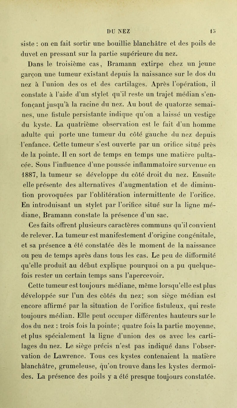 siste : on en fait sortir une bouillie blanchâtre et des poils de duvet en pressant sur la partie supérieure du nez. Dans le troisième cas, Bramann extirpe chez un jeune garçon une tumeur existant depuis la naissance sur le dos du nez à l’union des os et des cartilages. Après l’opération, il constate à l’aide d’un stylet qu’il reste un trajet médian s’en- fonçant jusqu’à la racine du nez. Au bout de quatorze semai- nes, une fistule persistante indique qu’on a laissé un vestige du kyste. La quatrième observation est le fait d’un homme adulte qui porte une tumeur du côté gauche du nez depuis l’enfance. Cette tumeur s’est ouverte par un orifice situé près de la pointe. Il en sort de temps en temps une matière pulta- cée. Sous l’inlluence d’une poussée inflammatoire survenue en 1887, la tumeur se développe du côté droit du nez. Ensuite elle présente des alternatives d’augmentation et de diminu- tion provoquées par l’oblitération intermittente de l’orifice. En introduisant un stylet par l’orifice situé sur la ligne mé- diane, Bramann constate la présence d’un sac. Ces faits offrent plusieurs caractères communs qu’il convient de relever. La tumeur est manifestement d’origine congénitale, et sa présence a été constatée dès le moment de la naissance ou peu de temps après dans tous les cas. Le peu de difformité qu’elle produit au début explique pourquoi on a pu quelque- fois rester un certain temps sans l’apercevoir. Cette tumeur est toujours médiane, môme lorsqu’elle est plus développée sur l’un des côtés du nez; son siège médian est encore affirmé par la situation de l’orifice fistuleux, qui reste toujours médian. Elle peut occuper différentes hauteurs sur le dos du nez : trois fois la pointe; quatre fois la partie moyenne, et plus spécialement la ligne d’union des os avec les carti- lages du nez. Le siège précis n’est pas indiqué dans l’obser- vation de Lawrence. Tous ces kystes contenaient la matière blanchâtre, grumeleuse, qu’on trouve dans les kystes dermoï- des. La présence des poils y a été presque toujours constatée.