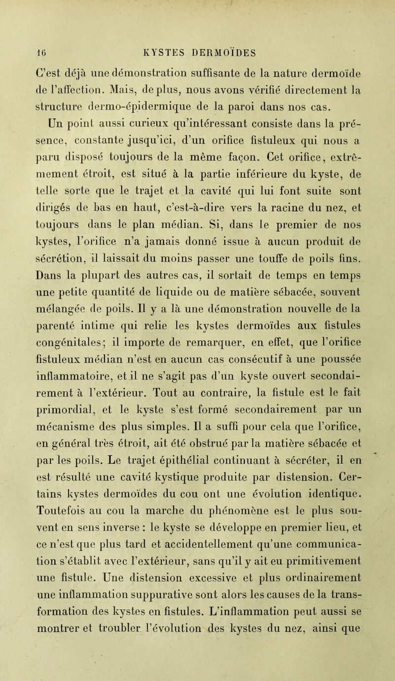 C’est déjà une démonstration suffisante de la nature dermoïde de l’affection. Mais, déplus, nous avons vérifié directement la structure dermo-épidermique de la paroi dans nos cas. Un point aussi curieux qu’intéressant consiste dans la pré- sence, constante jusqu’ici, d’un orifice fistuleux qui nous a paru disposé toujours de la même façon. Cet orifice, extrê- mement étroit, est situé à la partie inférieure du kyste, de telle sorte que le trajet et la cavité qui lui font suite sont dirigés de bas en haut, c’est-à-dire vers la racine du nez, et toujours dans le plan médian. Si, dans le premier de nos kystes, l’orifice n’a jamais donné issue à aucun produit de sécrétion, il laissait du moins passer une touffe de poils fins. Dans la plupart des autres cas, il sortait de temps en temps une petite quantité de liquide ou de matière sébacée, souvent mélangée de poils. Il y a là une démonstration nouvelle de la parenté intime qui relie les kystes dermoïdes aux fistules congénitales; il importe de remarquer, en effet, que l’orifice fistuleux médian n’est en aucun cas consécutif à une poussée inflammatoire, et il ne s’agit pas d’un kyste ouvert secondai- rement à l’extérieur. Tout au contraire, la fistule est le fait primordial, et le kyste s’est formé secondairement par un mécanisme des plus simples. Il a suffi pour cela que l’orifice, en général très étroit, ait été obstrué par la matière sébacée et par les poils. Le trajet épithélial continuant à sécréter, il en est résulté une cavité kystique produite par distension. Cer- tains kystes dermoïdes du cou ont une évolution identique. Toutefois au cou la marche du phénomène est le plus sou- vent en sens inverse : le kyste se développe en premier lieu, et ce n’est que plus tard et accidentellement qu’une communica- tion s’établit avec l’extérieur, sans qu’il y ait eu primitivement une fistule. Une distension excessive et plus ordinairement une inflammation suppurative sont alors les causes de la trans- formation des kystes en fistules. L’inflammation peut aussi se montrer et troubler l’évolution des kystes du nez, ainsi que